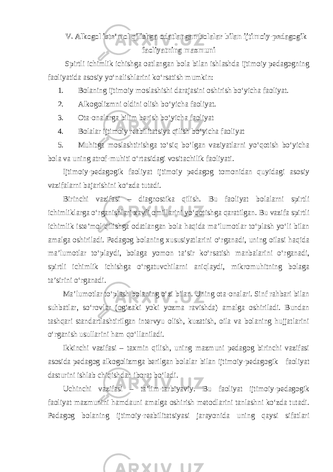 V. Alkogol iste’mol qilishga odatlangan bolalar bilan ijtimoiy-pedagogik faoliyatning mazmuni Spirtli ichimlik ichishga oatlangan bola bilan ishlashda ijtimoiy pedagogning faoliyatida asosiy yo‘nalishlarini ko‘rsatish mumkin: 1. Bolaning ijtimoiy moslashishi darajasini oshirish bo‘yicha faoliyat. 2. Alkogolizmni oldini olish bo‘yicha faoliyat. 3. Ota-onalarga bilim berish bo‘yicha faoliyat 4. Bolalar ijtimoiy reabilitatsiya qilish bo‘yicha faoliyat 5. Muhitga moslashtirishga to‘siq bo‘lgan vaziyatlarni yo‘qotish bo‘yicha bola va uning atrof-muhiti o‘rtasidagi vositachilik faoliyati. Ijtimoiy-pedagogik faoliyat ijtimoiy pedagog tomonidan quyidagi asosiy vazifalarni bajarishini ko‘zda tutadi. Birinchi vazifasi – diagnostika qilish. Bu faoliyat bolalarni spirtli ichimliklarga o‘rganishlari xavfi omillarini yo‘qotishga qaratilgan. Bu vazifa spirtli ichimlik iste’mol qilishga odatlangan bola haqida ma’lumotlar to‘plash yo‘li bilan amalga oshiriladi. Pedagog bolaning xususiyatlarini o‘rganadi, uning oilasi haqida ma’lumotlar to‘playdi, bolaga yomon ta’sir ko‘rsatish manbalarini o‘rganadi, spirtli ichimlik ichishga o‘rgatuvchilarni aniqlaydi, mikromuhitning bolaga ta’sirini o‘rganadi . Ma’lumotlar to‘plash bolaning o‘zi bilan. Uning ota-onalari. Sinf rahbari bilan suhbatlar, so‘rovlar (og‘zaki yoki yozma ravishda) amalga oshiriladi. Bundan tashqari standartlashtirilgan intervyu olish, kuzatish, oila va bolaning hujjatlarini o‘rganish usullarini ham qo‘llaniladi. Ikkinchi vazifasi – taxmin qilish, uning mazmuni pedagog birinchi vazifasi asosida pedagog alkogolizmga berilgan bolalar bilan ijtimoiy-pedagogik faoliyat dasturini ishlab chiqishdan iborat bo‘ladi . Uchinchi vazifasi – ta’lim-tarbiyaviy. Bu faoliyat ijtimoiy-pedagogik faoliyat mazmunini hamdauni amalga oshirish metodlarini tanlashni ko‘zda tutadi. Pedagog bolaning ijtimoiy-reabilitatsiyasi jarayonida uning qaysi sifatlari 