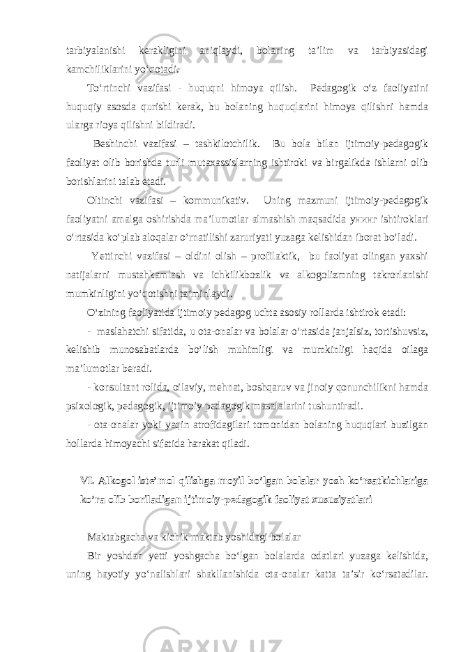 tarbiyalanishi kerakligini aniqlaydi, bolaning ta’lim va tarbiyasidagi kamchiliklarini yo‘qotadi. To‘rtinchi vazifasi - huquqni himoya qilish. Pedagogik o‘z faoliyatini huquqiy asosda qurishi kerak, bu bolaning huquqlarini himoya qilishni hamda ularga rioya qilishni bildiradi. Beshinchi vazifasi – tashkilotchilik. Bu bola bilan ijtimoiy-pedagogik faoliyat olib borishda turli mutaxassislarning ishtiroki va birgalikda ishlarni olib borishlarini talab etadi. Oltinchi vazifasi – kommunikativ. Uning mazmuni ijtimoiy-pedagogik faoliyatni amalga oshirishda ma’lumotlar almashish maqsadida унинг ishtiroklari o‘rtasida ko‘plab aloqalar o‘rnatilishi zaruriyati yuzaga kelishidan iborat bo‘ladi. Yettinchi vazifasi – oldini olish – profilaktik, bu faoliyat olingan yaxshi natijalarni mustahkamlash va ichkilikbozlik va alkogolizmning takrorlanishi mumkinligini yo‘qotishni ta’minlaydi. O‘zining faoliyatida ijtimoiy pedagog uchta asosiy rollarda ishtirok etadi: - maslahatchi sifatida, u ota-onalar va bolalar o‘rtasida janjalsiz, tortishuvsiz, kelishib munosabatlarda bo‘lish muhimligi va mumkinligi haqida oilaga ma’lumotlar beradi. - konsultant rolida, oilaviy, mehnat, boshqaruv va jinoiy qonunchilikni hamda psixologik, pedagogik, ijtimoiy pedagogik masalalarini tushuntiradi. - ota-onalar yoki yaqin atrofidagilari tomonidan bolaning huquqlari buzilgan hollarda himoyachi sifatida harakat qiladi. VI. Alkogol iste’mol qilishga moyil bo‘lgan bolalar yosh ko‘rsatkichlariga ko‘ra olib boriladigan ijtimoiy-pedagogik faoliyat xususiyatlari Maktabgacha va kichik maktab yoshidagi bolalar Bir yoshdan yetti yoshgacha bo‘lgan bolalarda odatlari yuzaga kelishida, uning hayotiy yo‘nalishlari shakllanishida ota-onalar katta ta’sir ko‘rsatadilar. 