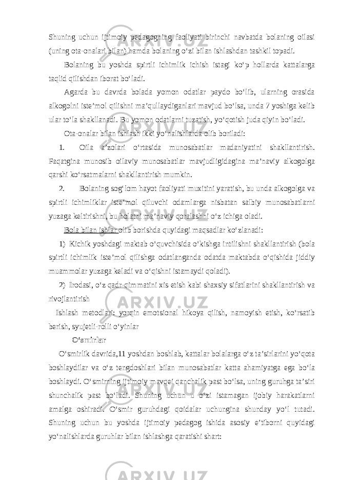 Shuning uchun ijtimoiy pedagogning faoliyati birinchi navbatda bolaning oilasi (uning ota-onalari bilan) hamda bolaning o‘zi bilan ishlashdan tashkil topadi. Bolaning bu yoshda spirtli ichimlik ichish istagi ko‘p hollarda kattalarga taqlid qilishdan iborat bo‘ladi. Agarda bu davrda bolada yomon odatlar paydo bo‘lib, ularning orasida alkogolni iste’mol qilishni ma’qullaydiganlari mavjud bo‘lsa, unda 7 yoshiga kelib ular to‘la shakllanadi. Bu yomon odatlarni tuzatish, yo‘qotish juda qiyin bo‘ladi. Ota-onalar bilan ishlash ikki yo‘nalishlarda olib boriladi: 1. Oila a’zolari o‘rtasida munosabatlar madaniyatini shakllantirish. Faqatgina munosib oilaviy munosabatlar mavjudligidagina ma’naviy alkogolga qarshi ko‘rsatmalarni shakllantirish mumkin. 2. Bolaning sog‘lom hayot faoliyati muxitini yaratish, bu unda alkogolga va spirtli ichimliklar iste’mol qiluvchi odamlarga nisbatan salbiy munosabatlarni yuzaga keltirishni, bu holatni ma’naviy qoralashni o‘z ichiga oladi. Bola bilan ishlar olib borishda quyidagi maqsadlar ko‘zlanadi: 1) Kichik yoshdagi maktab o‘quvchisida o‘kishga intilishni shakllantirish (bola spirtli ichimlik iste’mol qilishga odatlanganda odatda maktabda o‘qishida jiddiy muammolar yuzaga keladi va o‘qishni istamaydi qoladi). 2) Irodasi, o‘z qadr-qimmatini xis etish kabi shaxsiy sifatlarini shakllantirish va rivojlantirish Ishlash metodlari: yorqin emotsional hikoya qilish, namoyish etish, ko‘rsatib berish, syujetli-rolli o‘yinlar O‘smirlar O‘smirlik davrida,11 yoshdan boshlab, kattalar bolalarga o‘z ta’sirlarini yo‘qota boshlaydilar va o‘z tengdoshlari bilan munosabatlar katta ahamiyatga ega bo‘la boshlaydi. O‘smirning ijtimoiy mavqei qanchalik past bo‘lsa, uning guruhga ta’siri shunchalik past bo‘ladi. Shuning uchun u o‘zi istamagan ijobiy harakatlarni amalga oshiradi. O‘smir guruhdagi qoidalar uchungina shunday yo‘l tutadi. Shuning uchun bu yoshda ijtimoiy pedagog ishida asosiy e’tiborni quyidagi yo‘nalishlarda guruhlar bilan ishlashga qaratishi shart: 