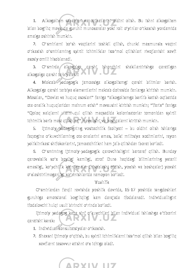 1. Alkogolizm sabablari va oqibatlarini oldini olish. Bu ishni alkogolizm bilan bog‘liq mavzuda guruhli munozaralar yoki roli o‘yinlar o‘tkazish yordamida amalga oshirish mumkin. 2. O‘smirlarni bo‘sh vaqtlarini tashkil qilish, chunki mazmunsiz vaqtni o‘tkazish o‘smirlarning spirtli ichimliklar iste’mol qilishlari rivojlanishi xavfi asosiy omili hisoblanadi. 3. O‘smirda alkogolga qarshi ishonchini shakllantirishga qaratilgan alkogolga qarshi tarbiyalash. 4. Maktab pedagogik jamoasiga alkogolizmgi qarshi bilimlar berish. Alkogolga qarshi tarbiya elementlarini maktab doirasida fanlarga kiritish mumkin. Masalan, “Davlat va huquq asoslari” faniga “alkogolizmga berilib ketish oqibatida ota-onalik huquqlaridan mahrum etish” mavzusini kiritish mumkin; “Tarix” faniga “Qoloq xalqlarni ularni qul qilish maqsadida kolonizatorlar tomonidan spirtli ichimlik berib mast qilishlari” mavzusini va boshqalarni kiritish mumkin. 5. Ijtimoiy pedagogning vositachilik faoliyati – bu oldini olish ishlariga faqatgina o‘kuvchilarning ota-onalarini emas, balki militsiya xodimlarini, rayon poliklinikasi shifokorlarini, jamoatchilikni ham jalb qilishdan iborat bo‘ladi. 6. O‘smirning ijtimoiy-pedagogik qarovchizligini bartaraf qilish. Bunday qarovsizlik so‘z boyligi kamligi, atrof Dune haqidagi bilimlarining yetarli emasligi, ko‘pchilik ko‘nikmalar (hisoblash, o‘qish, yozish va boshqalar) yaxshi o‘zlashtirilmaganligi ko‘rinishlarida namoyon bo‘ladi. Yoshlik O‘smirlardan farqli ravishda yoshlik davrida, 15-17 yoshida tengdoshlari guruhiga emotsional bog‘liqligi kam darajada ifodalanadi. individualligini ifodalovchi hulqi usuli birinchi o‘rinda bo‘ladi. Ijtimoiy pedagog katta sinf o‘kuvchilari bilan individual ishlashga e’tiborini qaratishi kerak: 1. Individual konsultatsiyalar o‘tkazish. 2. Shaxsni ijtimoiy o‘qitish, bu spirtli ichimliklarni iste’mol qilish bilan bog‘liq xavflarni tasavvur etishni o‘z ichiga oladi. 