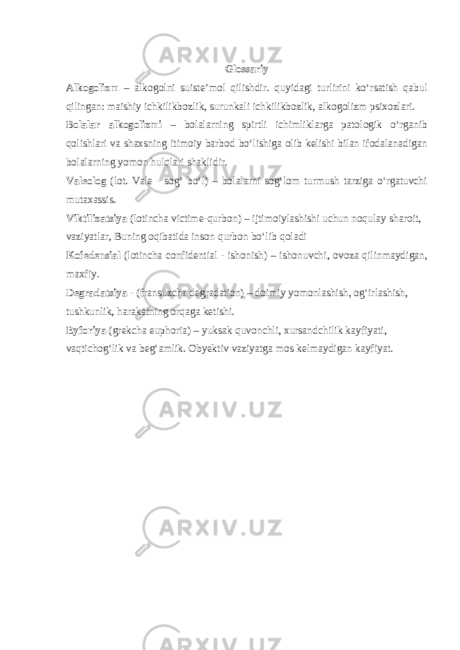 Glossariy Alkogolizm – alkogolni suiste’mol qilishdir. quyidagi turlirini ko‘rsatish qabul qilingan: maishiy ichkilikbozlik, surunkali ichkilikbozlik, alkogolizm psixozlari. Bolalar alkogolizmi – bolalarning spirtli ichimliklarga patologik o‘rganib qolishlari va shaxsning itimoiy barbod bo‘lishiga olib kelishi bilan ifodalanadigan bolalarning yomon hulqlari shaklidir. Valeolog (lot. Vale - sog‘ bo‘l) – bolalarni sog‘lom turmush tarziga o‘rgatuvchi mutaxassis. Viktilizatsiya (lotincha victime-qurbon) – ijtimoiylashishi uchun noqulay sharoit, vaziyatlar, Buning oqibatida inson qurbon bo‘lib qoladi Kofedensial (lotincha confidential - ishonish) – ishonuvchi, ovoza qilinmaydigan, maxfiy. Degradatsiya - (fransuzcha degradation) – doimiy yomonlashish, og‘irlashish, tushkunlik, harakatning orqaga ketishi. Eyforiya (grekcha euphoria) – yuksak quvonchli, xursandchilik kayfiyati, vaqtichog‘lik va beg‘amlik. Obyektiv vaziyatga mos kelmaydigan kayfiyat. 