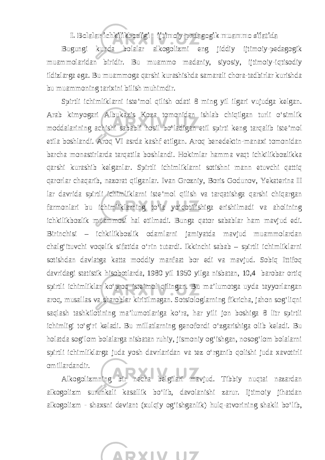 I. Bolalar ichkilikbozligi – ijtimoiy-pedagogik muammo sifatida Bugungi kunda bolalar alkogolizmi eng jiddiy ijtimoiy-pedagogik muammolaridan biridir. Bu muammo madaniy, siyosiy, ijtimoiy-iqtisodiy ildizlarga ega. Bu muammoga qarshi kurashishda samarali chora-tadbirlar kurishda bu muammoning tarixini bilish muhimdir. Spirtli ichimliklarni iste’mol qilish odati 8 ming yil ilgari vujudga kelgan. Arab kimyogari Albukazis Koza tomonidan ishlab chiqilgan turli o‘simlik moddalarining achishi sababli hosil bo‘ladigan etil spirti keng tarqalib iste’mol etila boshlandi. Aroq VI asrda kashf etilgan. Aroq benedektin-manaxi tomonidan barcha monastirlarda tarqatila boshlandi. Hokimlar hamma vaqt ichkilikbozlikka qarshi kurashib kelganlar. Spirtli ichimliklarni sotishni mann etuvchi qattiq qarorlar chaqarib, nazorat qilganlar. Ivan Grozniy, Boris Godunov, Yekaterina II lar davrida spirtli ichimliklarni iste’mol qilish va tarqatishga qarshi chiqargan farmonlari bu ichimliklarning to‘la yo‘qotilishiga erishilmadi va aholining ichkilikbozlik muammosi hal etilmadi. Bunga qator sabablar ham mavjud edi. Birinchisi – ichkilikbozlik odamlarni jamiyatda mavjud muammolardan chalg‘ituvchi voqelik sifatida o‘rin tutardi. Ikkinchi sabab – spirtli ichimliklarni sotishdan davlatga katta moddiy manfaat bor edi va mavjud. Sobiq Ittifoq davridagi statistik hisobotlarda, 1980 yil 1950 yilga nisbatan, 10,4 barobar ortiq spirtli ichimliklar ko‘proq iste’mol qilingan. Bu ma’lumotga uyda tayyorlangan aroq, musallas va sharoblar kiritilmagan. Sotsiologlarning fikricha, jahon sog‘liqni saqlash tashkilotining ma’lumotlariga ko‘ra, har yili jon boshiga 8 litr spirtli ichimligi to‘g‘ri keladi. Bu millatlarning genofondi o‘zgarishiga olib keladi. Bu holatda sog‘lom bolalarga nisbatan ruhiy, jismoniy og‘ishgan, nosog‘lom bolalarni spirtli ichimliklarga juda yosh davrlaridan va tez o‘rganib qolishi juda xavotirli omillardandir. Alkogolizmning bir necha belgilari mavjud. Tibbiy nuqtai nazardan alkogolizm surunkali kasallik bo‘lib, davolanishi zarur. Ijtimoiy jihatdan alkogolizm - shaxsni deviant (xulqiy og‘ishganlik) hulq-atvorining shakli bo‘lib, 