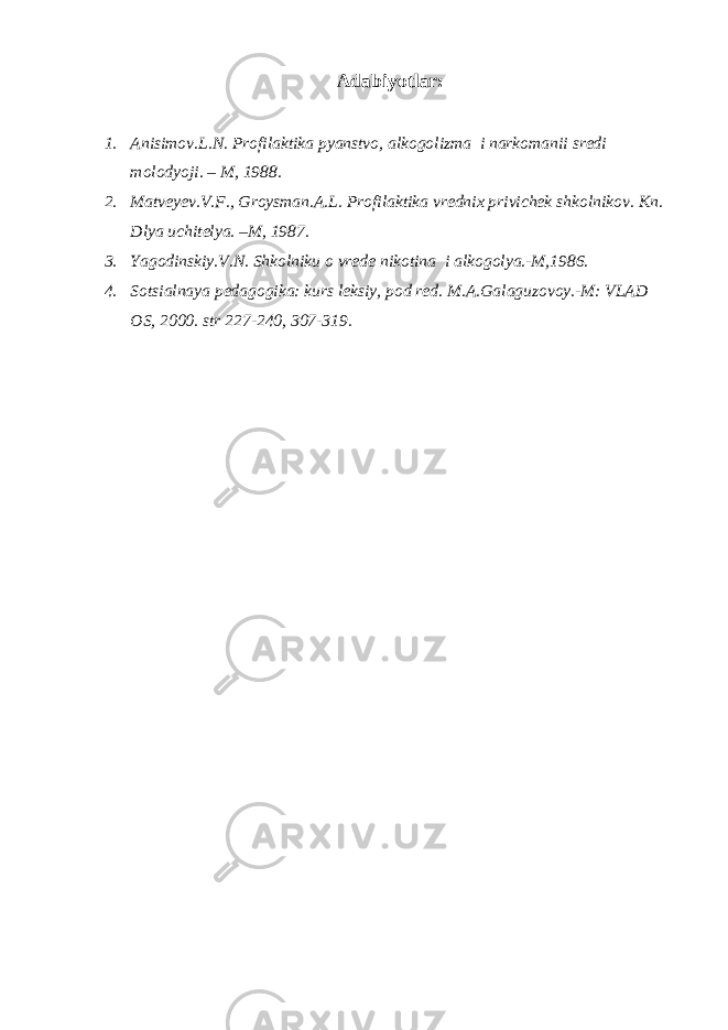 Adabiyotlar: 1. Anisimov.L.N. Profilaktika pyanstvo, alkogolizma i narkomanii sredi molodyoji. – M, 1988. 2. Matveyev.V.F., Groysman.A.L. Profilaktika vrednix privichek shkolnikov. Kn. Dlya uchitelya. –M, 1987. 3. Yagodinskiy.V.N. Shkolniku o vrede nikotina i alkogolya.-M,1986. 4. Sotsialnaya pedagogika: kurs leksiy, pod red. M.A.Galaguzovoy.-M: VLAD OS, 2000. str 227-240, 307-319. 