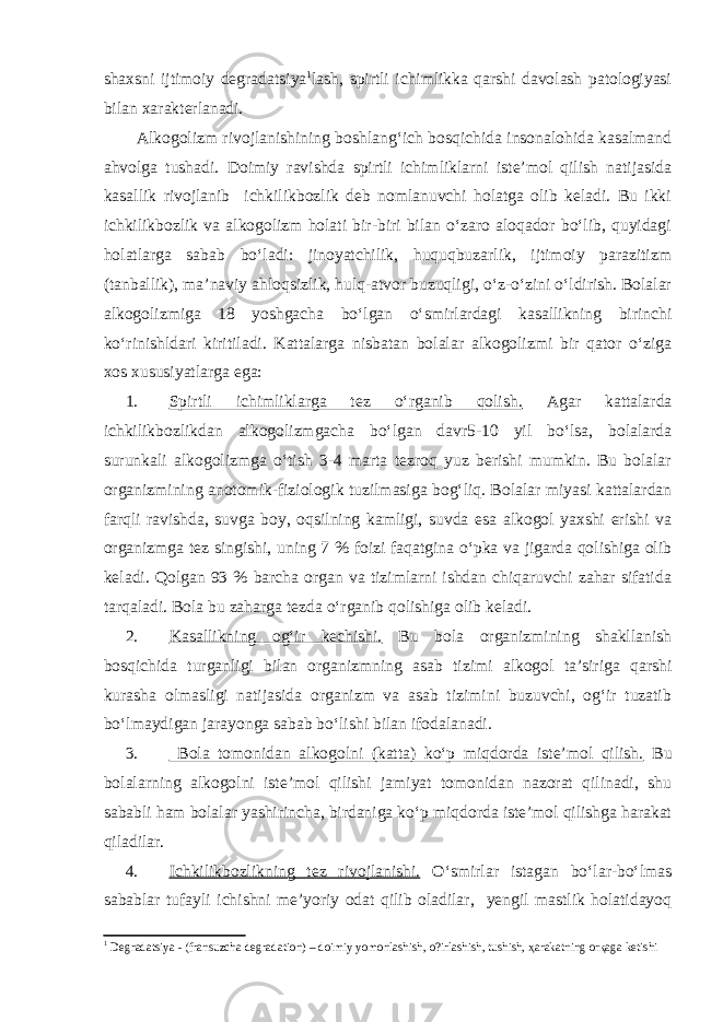 shaxsni ijtimoiy degradatsiya 1 lash, spirtli ichimlikka qarshi davolash patologiyasi bilan xarakterlanadi. Alkogolizm rivojlanishining boshlang‘ich bosqichida insonalohida kasalmand ahvolga tushadi. Doimiy ravishda spirtli ichimliklarni iste’mol qilish natijasida kasallik rivojlanib ichkilikbozlik deb nomlanuvchi holatga olib keladi. Bu ikki ichkilikbozlik va alkogolizm holati bir-biri bilan o‘zaro aloqador bo‘lib, quyidagi holatlarga sabab bo‘ladi: jinoyatchilik, huquqbuzarlik, ijtimoiy parazitizm (tanballik), ma’naviy ahloqsizlik, hulq-atvor buzuqligi, o‘z-o‘zini o‘ldirish. Bolalar alkogolizmiga 18 yoshgacha bo‘lgan o‘smirlardagi kasallikning birinchi ko‘rinishldari kiritiladi. Kattalarga nisbatan bolalar alkogolizmi bir qator o‘ziga xos xususiyatlarga ega: 1. Spirtli ichimliklarga tez o‘rganib qolish. Agar kattalarda ichkilikbozlikdan alkogolizmgacha bo‘lgan davr5-10 yil bo‘lsa, bolalarda surunkali alkogolizmga o‘tish 3-4 marta tezroq yuz berishi mumkin. Bu bolalar organizmining anotomik-fiziologik tuzilmasiga bog‘liq. Bolalar miyasi kattalardan farqli ravishda, suvga boy, oqsilning kamligi, suvda esa alkogol yaxshi erishi va organizmga tez singishi, uning 7 % foizi faqatgina o‘pka va jigarda qolishiga olib keladi. Qolgan 93 % barcha organ va tizimlarni ishdan chiqaruvchi zahar sifatida tarqaladi. Bola bu zaharga tezda o‘rganib qolishiga olib keladi. 2. Kasallikning og‘ir kechishi. Bu bola organizmining shakllanish bosqichida turganligi bilan organizmning asab tizimi alkogol ta’siriga qarshi kurasha olmasligi natijasida organizm va asab tizimini buzuvchi, og‘ir tuzatib bo‘lmaydigan jarayonga sabab bo‘lishi bilan ifodalanadi. 3. Bola tomonidan alkogolni (katta) ko‘p miqdorda iste’mol qilish. Bu bolalarning alkogolni iste’mol qilishi jamiyat tomonidan nazorat qilinadi, shu sababli ham bolalar yashirincha, birdaniga ko‘p miqdorda iste’mol qilishga harakat qiladilar. 4. Ichkilikbozlikning tez rivojlanishi. O‘smirlar istagan bo‘lar-bo‘lmas sabablar tufayli ichishni me’yoriy odat qilib oladilar, yengil mastlik holatidayoq 1 Degradatsiya - (fransuzcha degradation) – doimiy yomonlashish, o?irlashish, tushish, ҳ arakatning or қ aga ketishi 