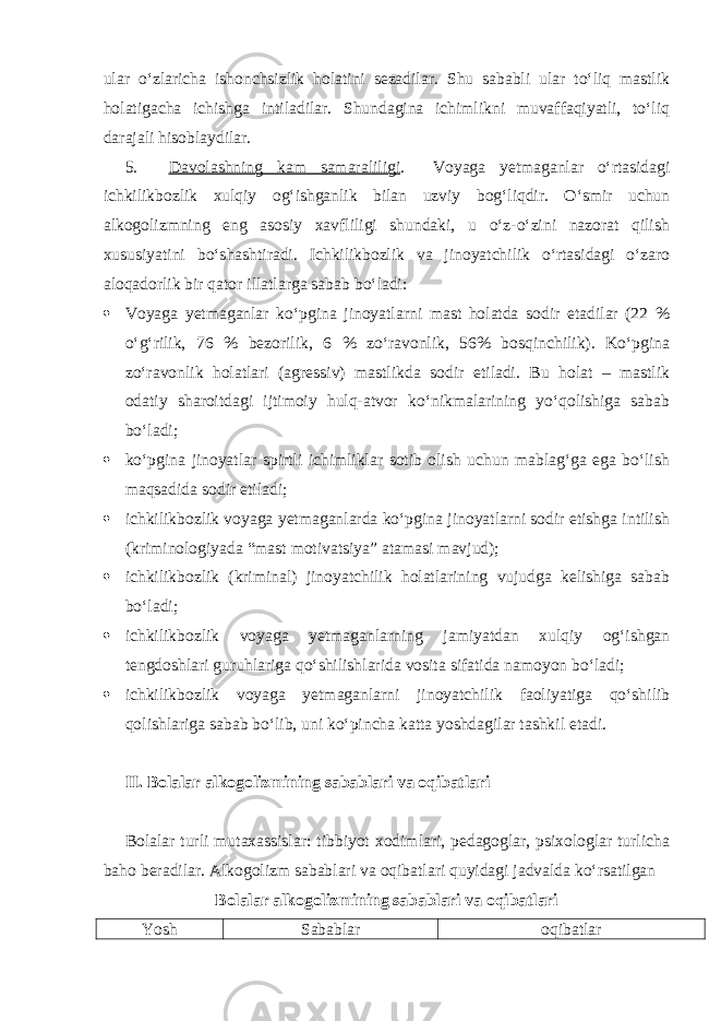 ular o‘zlaricha ishonchsizlik holatini sezadilar. Shu sababli ular to‘liq mastlik holatigacha ichishga intiladilar. Shundagina ichimlikni muvaffaqiyatli, to‘liq darajali hisoblaydilar. 5. Davolashning kam samaraliligi . Voyaga yetmaganlar o‘rtasidagi ichkilikbozlik xulqiy og‘ishganlik bilan uzviy bog‘liqdir. O‘smir uchun alkogolizmning eng asosiy xavfliligi shundaki, u o‘z-o‘zini nazorat qilish xususiyatini bo‘shashtiradi. Ichkilikbozlik va jinoyatchilik o‘rtasidagi o‘zaro aloqadorlik bir qator illatlarga sabab bo‘ladi:  Voyaga yetmaganlar ko‘pgina jinoyatlarni mast holatda sodir etadilar (22 % o‘g‘rilik, 76 % bezorilik, 6 % zo‘ravonlik, 56% bosqinchilik). Ko‘pgina zo‘ravonlik holatlari (agressiv) mastlikda sodir etiladi. Bu holat – mastlik odatiy sharoitdagi ijtimoiy hulq-atvor ko‘nikmalarining yo‘qolishiga sabab bo‘ladi;  ko‘pgina jinoyatlar spirtli ichimliklar sotib olish uchun mablag‘ga ega bo‘lish maqsadida sodir etiladi;  ichkilikbozlik voyaga yetmaganlarda ko‘pgina jinoyatlarni sodir etishga intilish (kriminologiyada “mast motivatsiya” atamasi mavjud);  ichkilikbozlik (kriminal) jinoyatchilik holatlarining vujudga kelishiga sabab bo‘ladi;  ichkilikbozlik voyaga yetmaganlarning jamiyatdan xulqiy og‘ishgan tengdoshlari guruhlariga qo‘shilishlarida vosita sifatida namoyon bo‘ladi;  ichkilikbozlik voyaga yetmaganlarni jinoyatchilik faoliyatiga qo‘shilib qolishlariga sabab bo‘lib, uni ko‘pincha katta yoshdagilar tashkil etadi. II. Bolalar alkogolizmining sabablari va oqibatlari Bolalar turli mutaxassislar: tibbiyot xodimlari, pedagoglar, psixologlar turlicha baho beradilar. Alkogolizm sabablari va oqibatlari quyidagi jadvalda ko‘rsatilgan Bolalar alkogolizmining sabablari va oqibatlari Yosh Sabablar oqibatlar 