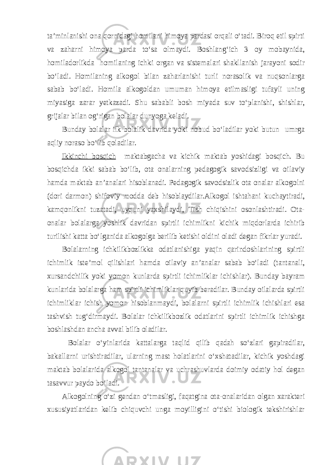 ta’minlanishi ona qornidagi homilani himoya pardasi orqali o‘tadi. Biroq etil spirti va zaharni himoya parda to‘sa olmaydi. Boshlang‘ich 3 oy mobaynida, homiladorlikda homilaning ichki organ va sistemalari shakllanish jarayoni sodir bo‘ladi. Homilaning alkogol bilan zaharlanishi turli norasolik va nuqsonlarga sabab bo‘ladi. Homila alkogoldan umuman himoya etilmasligi tufayli uning miyasiga zarar yetkazadi. Shu sababli bosh miyada suv to‘planishi, shishlar, grijalar bilan og‘rigan bolalar dunyoga keladi. Bunday bolalar ilk bolalik davrida yoki nobud bo‘ladilar yoki butun umrga aqliy noraso bo‘lib qoladilar. Ikkinchi bosqich maktabgacha va kichik maktab yoshidagi bosqich. Bu bosqichda ikki sabab bo‘lib, ota onalarning pedagogik savodsizligi va oilaviy hamda maktab an’analari hisoblanadi. Pedagogik savodsizlik ota onalar alkogolni (dori darmon) shifoviy modda deb hisoblaydilar.Alkogol ishtahani kuchaytiradi, kamqonlikni tuzatadi, uyquni yaxshilaydi, Tish chiqishini osonlashtiradi. Ota- onalar bolalarga yoshlik davridan spirtli ichimlikni kichik miqdorlarda ichirib turilishi katta bo‘lganida alkogolga berilib ketishi oldini oladi degan fikrlar yuradi. Bolalarning ichkilikbozlikka odatlanishiga yaqin qarindoshlarining spirtli ichimlik iste’mol qilishlari hamda oilaviy an’analar sabab bo‘ladi (tantanali, xursandchilik yoki yomon kunlarda spirtli ichimliklar ichishlar). Bunday bayram kunlarida bolalarga ham spirtli ichimliklar quyib beradilar. Bunday oilalarda spirtli ichimliklar ichish yomon hisoblanmaydi, bolalarni spirtli ichimlik ichishlari esa tashvish tug‘dirmaydi. Bolalar ichkilikbozlik odatlarini spirtli ichimlik ichishga boshlashdan ancha avval bilib oladilar. Bolalar o‘yinlarida kattalarga taqlid qilib qadah so‘zlari gapiradilar, bakallarni urishtiradilar, ularning mast holatlarini o‘xshatadilar, kichik yoshdagi maktab bolalarida alkogol tantanalar va uchrashuvlarda doimiy odatiy hol degan tasavvur paydo bo‘ladi. Alkogolning o‘zi gendan o‘tmasligi, faqatgina ota-onalaridan olgan xarakteri xususiyatlaridan kelib chiquvchi unga moyilligini o‘tishi biologik tekshirishlar 