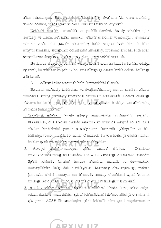 bilan isbotlangan. Bolalarda ichkilikbozlikning rivojlanishida ota-onalarining yomon odatlari, oilada ichkilikbozlik holatlari asosiy rol o‘ynaydi. Uchinchi bosqich o‘smirlik va yoshlik davrlari. Asosiy sabablar qilib quyidagi yettitasini ko‘rsatish mumkin: oilaviy sharoitlar yomonligini; ommaviy axborot vositalarida pozitiv reklamalar; bo‘sh vaqtida hech bir ish bilan shug‘ullanmaslik; alkogolizm oqibatlarini bilmasligi; muammolarni hal etish bilan shug‘ullanmasligi; psixologik xususiyatlari; o‘zini tashkil toptirish. Bu davrda alkogolga berilishi yuzaga kelishi sodir bo‘ladi, bu berilish odatga aylanadi, bu odat esa ko‘pchilik hollarda alkogolga qaram bo‘lib qolishi hollariga olib keladi. 1. Alkogol oilada noxush holat ko‘rsatkichi sifatida Bolalarni ma’naviy tarbiyalash va rivojlantirishning muhim shartlari oilaviy munosabatlarning ma’naviy-emotsional tomonlari hisoblanadi. Boshqa oilalarga nisbatan bolalar ko‘proq spirtli ichimlik iste’mol qilishni boshlaydigan oilalarning bir necha turlari mavjud: 1. Janjalkash oilalar, bunda oilaviy munosabatlar dushmanlik, raqiblik, yakkalanish, oila a’zolari orasida keskinlik ko‘rinishida mavjud bo‘ladi. Oila a’zolari bir-birlarini yomon xususiyatlarini ko‘rsatib ayblaydilar va bir- birilariga yomon niyatda bo‘ladilar. Qandaydir bir yon bosishga erishish uchun bolalar spirtli ichimliklar iste’mol qila boshlaydilar. 2. Alkogol o‘zini namoyon qilish vositasi sifatida. O‘smirlar ichkilikbozliklarining sabablaridan biri – bu kattalarga o‘xshashni istashdir. Spirtli ichimlik ichishni bunday o‘smirlar mardlik va dovyuraklik, mustaqillikdan belgi deb hisoblaydilar. Ma’naviy cheklanganligi, maktab jamoasida o‘zini namoyon eta bilmaslik bunday o‘smirlarni spitli ichimlik ichishga, ko‘chadagi o‘rtoqlari orasida o‘zini ko‘rsatishga majbur etadi. 3. Alkolog reklama sifatida. Spirtli ichimliklarni ichishni kino, televideniye, reklamalarda ommalashtirish spirtli ichimliklarni iste’mol qilishga o‘smirlarni qiziqtiradi. AQSH lik sotsiologlar spirtli ichimlik ichadigan kinoqahramonlar 