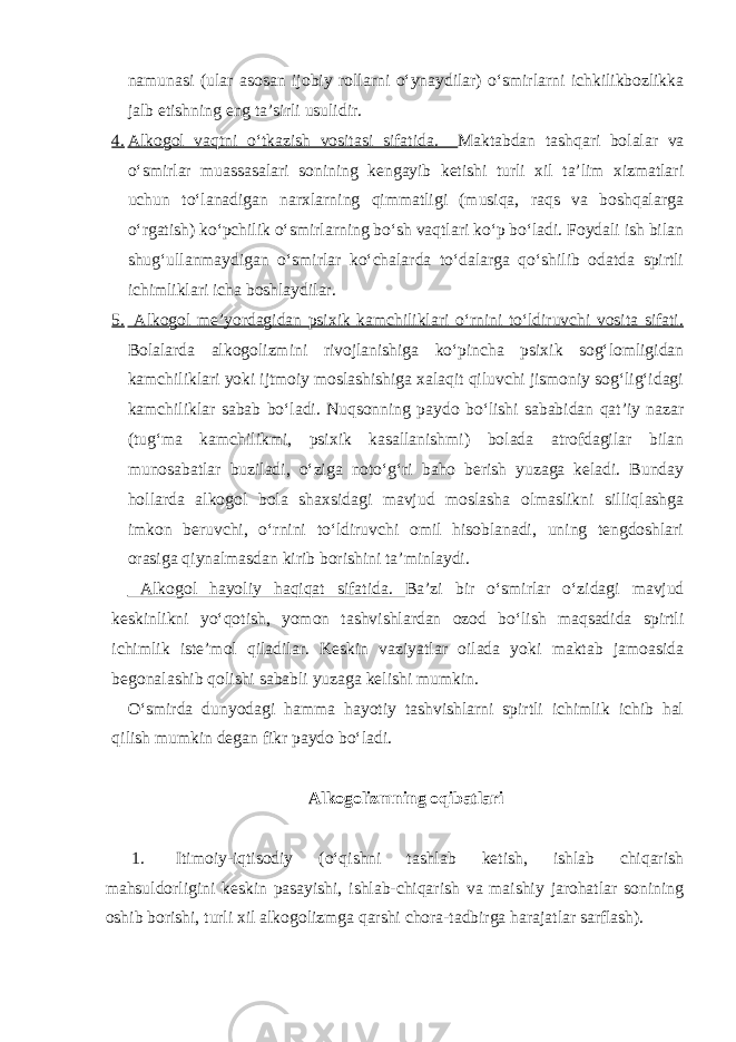 namunasi (ular asosan ijobiy rollarni o‘ynaydilar) o‘smirlarni ichkilikbozlikka jalb etishning eng ta’sirli usulidir. 4. Alkogol vaqtni o‘tkazish vositasi sifatida. Maktabdan tashqari bolalar va o‘smirlar muassasalari sonining kengayib ketishi turli xil ta’lim xizmatlari uchun to‘lanadigan narxlarning qimmatligi (musiqa, raqs va boshqalarga o‘rgatish) ko‘pchilik o‘smirlarning bo‘sh vaqtlari ko‘p bo‘ladi. Foydali ish bilan shug‘ullanmaydigan o‘smirlar ko‘chalarda to‘dalarga qo‘shilib odatda spirtli ichimliklari icha boshlaydilar. 5. Alkogol me’yordagidan psixik kamchiliklari o‘rnini to‘ldiruvchi vosita sifati. Bolalarda alkogolizmini rivojlanishiga ko‘pincha psixik sog‘lomligidan kamchiliklari yoki ijtmoiy moslashishiga xalaqit qiluvchi jismoniy sog‘lig‘idagi kamchiliklar sabab bo‘ladi. Nuqsonning paydo bo‘lishi sababidan qat’iy nazar (tug‘ma kamchilikmi, psixik kasallanishmi) bolada atrofdagilar bilan munosabatlar buziladi, o‘ziga noto‘g‘ri baho berish yuzaga keladi. Bunday hollarda alkogol bola shaxsidagi mavjud moslasha olmaslikni silliqlashga imkon beruvchi, o‘rnini to‘ldiruvchi omil hisoblanadi, uning tengdoshlari orasiga qiynalmasdan kirib borishini ta’minlaydi. Alkogol hayoliy haqiqat sifatida. Ba’zi bir o‘smirlar o‘zidagi mavjud keskinlikni yo‘qotish, yomon tashvishlardan ozod bo‘lish maqsadida spirtli ichimlik iste’mol qiladilar. Keskin vaziyatlar oilada yoki maktab jamoasida begonalashib qolishi sababli yuzaga kelishi mumkin. O‘smirda dunyodagi hamma hayotiy tashvishlarni spirtli ichimlik ichib hal qilish mumkin degan fikr paydo bo‘ladi. Alkogolizmning oqibatlari 1. Itimoiy-iqtisodiy (o‘qishni tashlab ketish, ishlab chiqarish mahsuldorligini keskin pasayishi, ishlab-chiqarish va maishiy jarohatlar sonining oshib borishi, turli xil alkogolizmga qarshi chora-tadbirga harajatlar sarflash). 