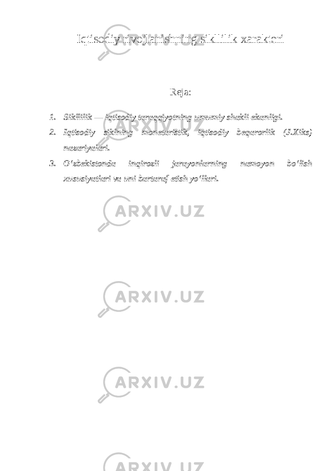 Iqtisodiy rivojlanishning sikllilik xarakteri Reja: 1. Sikllilik — iqtisodiy taraqqiyotning umumiy shakli ekanligi. 2. Iqtisodiy siklning monetaristik, iqtisodiy beqarorlik (J.Xiks) nazariyalari. 3. O‘zbekistonda inqirozli jarayonlarning namoyon bo‘lish xususiyatlari va uni bartaraf etish yo‘llari . 