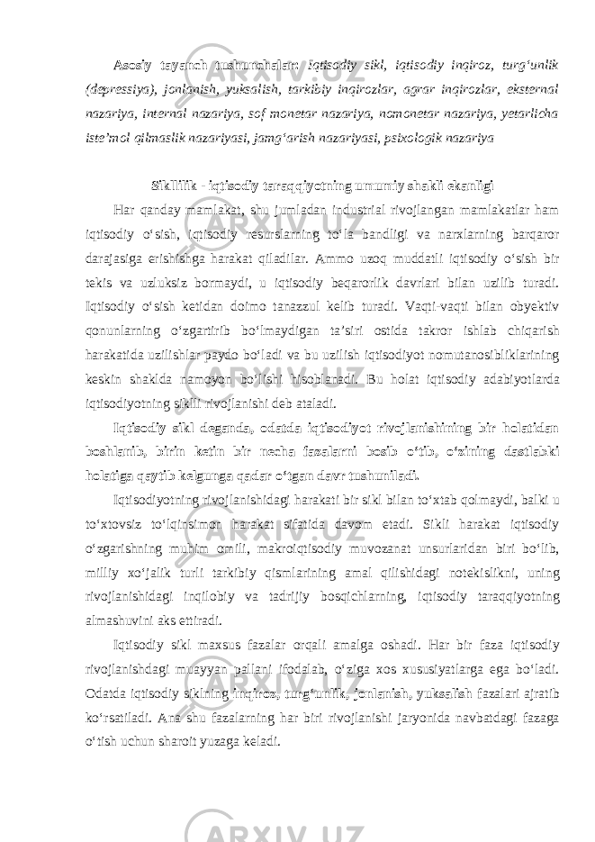 Asosiy tayanch tushunchalar: Iqtisodiy sikl, iqtisodiy inqiroz, turg‘unlik (depressiya), jonlanish, yuksalish, tarkibiy inqirozlar, agrar inqirozlar, eksternal nazariya, internal nazariya, sof monetar nazariya, nomonetar nazariya, yetarlicha iste’mol qilmaslik nazariyasi, jamg‘arish nazariyasi, psixologik nazariya Sikllilik - iqtisodiy taraqqiyotning umumiy shakli ekanligi Har qanday mamlakat, shu jumladan industrial rivojlangan mamlakatlar ham iqtisodiy o‘sish, iqtisodiy resurslarning to‘la bandligi va narxlarning barqaror darajasiga erishishga harakat qiladilar. Ammo uzoq muddatli iqtisodiy o‘sish bir tekis va uzluksiz bormaydi, u iqtisodiy beqarorlik davrlari bilan uzilib turadi. Iqtisodiy o‘sish ketidan doimo tanazzul kelib turadi. Vaqti-vaqti bilan obyektiv qonunlarning o‘zgartirib bo‘lmaydigan ta’siri ostida takror ishlab chiqarish harakatida uzilishlar paydo bo‘ladi va bu uzilish iqtisodiyot nomutanosibliklarining keskin shaklda namoyon bo‘lishi hisoblanadi. Bu holat iqtisodiy adabiyotlarda iqtisodiyotning siklli rivojlanishi deb ataladi. Iqtisodiy sikl deganda, odatda iqtisodiyot rivojlanishining bir holatidan boshlanib, birin ketin bir necha fazalarni bosib o‘tib, o‘zining dastlabki holatiga qaytib kelgunga qadar o‘tgan davr tushuniladi. Iqtisodiyotning rivojlanishidagi harakati bir sikl bilan to‘xtab qolmaydi, balki u to‘xtovsiz to‘lqinsimon harakat sifatida davom etadi. Sikli harakat iqtisodiy o‘zgarishning muhim omili, makroiqtisodiy muvozanat unsurlaridan biri bo‘lib, milliy xo‘jalik turli tarkibiy qismlarining amal qilishidagi notekislikni, uning rivojlanishidagi inqilobiy va tadrijiy bosqichlarning, iqtisodiy taraqqiyotning almashuvini aks ettiradi. Iqtisodiy sikl maxsus fazalar orqali amalga oshadi. Har bir faza iqtisodiy rivojlanishdagi muayyan pallani ifodalab, o‘ziga xos xususiyatlarga ega bo‘ladi. Odatda iqtisodiy siklning inqiroz, turg‘unlik, jonlanish, yuksalish fazalari ajratib ko‘rsatiladi. Ana shu fazalarning har biri rivojlanishi jaryonida navbatdagi fazaga o‘tish uchun sharoit yuzaga keladi. 