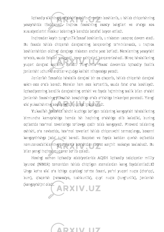 Iqtisodiy siklning dastlabki fazasi inqirozdan boshlanib, u ishlab chiqarishning pasayishida ifodalanadi. Inqiroz fazasining asosiy belgilari va o‘ziga xos xususiyatlarini mazkur bobning 3-bandida batafsil bayon etiladi. Inqirozdan keyin turg‘unlik fazasi boshlanib, u nisbatan uzoqroq davom etadi. Bu fazada ishlab chiqarish darajasining barqarorligi ta’minlansada, u inqiroz boshlanishidan oldingi darajaga nisbatan ancha past bo‘ladi. Narxlarning pasayishi to‘xtab, ssuda foizlari pasayadi, tovar zahiralari barqarorlashadi. Biroq ishsizlikning yuqori darajasi saqlanib qoladi. Turg‘unlik fazasi davomida iqtisodiy faollik jonlanishi uchun sharoitlar vujudga kelishi nihoyasiga yetadi. Jonlanish fazasida ishsizlik darajasi bir oz qisqarib, ishlab chiqarish darajasi sekin-asta o‘sib boradi. Narxlar ham asta ko‘tarilib, ssuda foizi o‘sa boshlaydi. Iqtisodiyotning bandlik darajasining ortishi va foyda hajmining tezlik bilan o‘sishi jonlanish fazasining yuksalish bosqichiga o‘sib o‘tishiga imkoniyat yaratadi. Yangi sikl yuksalishning boshlang‘ich nuqtasi hisoblanadi. Yuksalish fazasida ishchi kuchiga bo‘lgan talabning kengayishi ishsizlikning birmuncha kamayishiga hamda ish haqining o‘sishiga olib keladiki, buning oqibatida iste’mol tovarlariga to‘lovga qodir talab kengayadi. Pirovard talabning oshishi, o‘z navbatida, iste’mol tovarlari ishlab chiqaruvchi tarmoqlarga, bozorni kengaytirishga jadal turtki beradi. Raqobat va foyda ketidan quvish oqibatida nomutanosibliklarning to‘planib borishidan iborat zanjirli reaksiya tezlashadi. Bu bilan yangi inqiroz muqarrar bo‘lib qoladi. Hozirgi zamon iqtisodiy adabiyotlarida AQSH Iqtisodiy tadqiqotlar milliy byurosi (NBER) tomonidan ishlab chiqilgan atamalardan keng foydalaniladi.10 Unga ko‘ra sikl o‘z ichiga quyidagi to‘rtta fazani, ya’ni yuqori nuqta (cho‘qqi, bum), qisqarish (retsessiya, tushkunlik), quyi nuqta (turg‘unlik), jonlanish (kengayish)ni oladi. 