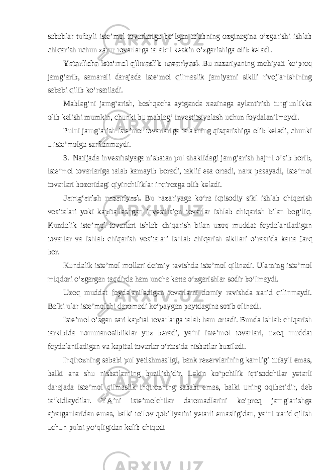 sabablar tufayli iste’mol tovarlariga bo‘lgan talabning ozginagina o‘zgarishi ishlab chiqarish uchun zarur tovarlarga talabni keskin o‘zgarishiga olib keladi. Yetarlicha iste’mol qilmaslik nazariyasi. Bu nazariyaning mohiyati ko‘proq jamg‘arib, samarali darajada iste’mol qilmaslik jamiyatni siklli rivojlanishining sababi qilib ko‘rsatiladi. Mablag‘ni jamg‘arish, boshqacha aytganda xazinaga aylantirish turg‘unlikka olib kelishi mumkin, chunki bu mablag‘ investitsiyalash uchun foydalanilmaydi. Pulni jamg‘arish iste’mol tovarlariga talabning qisqarishiga olib keladi, chunki u iste’molga sarflanmaydi. 3. Natijada investitsiyaga nisbatan pul shaklidagi jamg‘arish hajmi o‘sib borib, iste’mol tovarlariga talab kamayib boradi, taklif esa ortadi, narx pasayadi, iste’mol tovarlari bozoridagi qiyinchiliklar inqirozga olib keladi. Jamg‘arish nazariyasi. Bu nazariyaga ko‘ra iqtisodiy sikl ishlab chiqarish vositalari yoki kapitallashgan investitsion tovarlar ishlab chiqarish bilan bog‘liq. Kundalik iste’mol tovarlari ishlab chiqarish bilan uzoq muddat foydalaniladigan tovarlar va ishlab chiqarish vositalari ishlab chiqarish sikllari o‘rastida katta farq bor. Kundalik iste’mol mollari doimiy ravishda iste’mol qilinadi. Ularning iste’mol miqdori o‘zgargan taqdirda ham uncha katta o‘zgarishlar sodir bo‘lmaydi. Uzoq muddat foydalaniladigan tovarlarni domiy ravishda xarid qilinmaydi. Balki ular iste’molchi daromadi ko‘paygan paytdagina sotib olinadi. Iste’mol o‘sgan sari kapital tovarlarga talab ham ortadi. Bunda ishlab chiqarish tarkibida nomutanosibliklar yuz beradi, ya’ni iste’mol tovarlari, uzoq muddat foydalaniladigan va kapital tovarlar o‘rtasida nisbatlar buziladi. Inqirozning sababi pul yetishmasligi, bank rezervlarining kamligi tufayli emas, balki ana shu nisbatlarning buzilishidir. Lekin ko‘pchilik iqtisodchilar yetarli darajada iste’mol qilmaslik inqirozning sababi emas, balki uning oqibatidir, deb ta’kidlaydilar. YA’ni iste’molchilar daromadlarini ko‘proq jamg‘arishga ajratganlaridan emas, balki to‘lov qobiliyatini yetarli emasligidan, ya’ni xarid qilish uchun pulni yo‘qligidan kelib chiqadi 