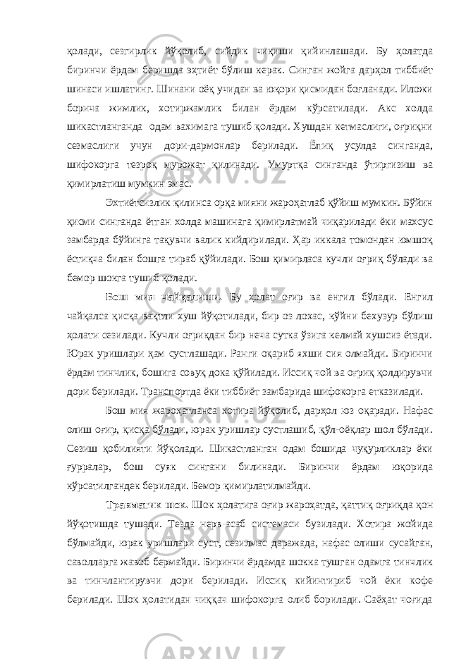 қолади, сезгирлик йўқолиб, сийдик чиқиши қийинлашади. Бу ҳолатда биринчи ёрдам беришда эҳтиёт бўлиш керак. Синган жойга дарҳол тиббиёт шинаси ишлатинг. Шинани оёқ учидан ва юқори қисмидан боғланади. Иложи борича жимлик, хотиржамлик билан ёрдам кўрсатилади. Акс холда шикастланганда одам вахимага тушиб қолади. Хушдан кетмаслиги, оғриқни сезмаслиги учун дори-дармонлар берилади. Ёпиқ усулда синганда, шифокорга тезроқ мурожат қилинади. Умуртқа синганда ўтиргизиш ва қимирлатиш мумкин эмас. Эхтиётсизлик қилинса орқа мияни жароҳатлаб қўйиш мумкин. Бўйин қисми синганда ётган холда машинага қимирлатмай чиқарилади ёки махсус замбарда бўйинга тақувчи валик кийдирилади. Ҳар иккала томондан юмшоқ ёстиқча билан бошга тираб қўйилади. Бош қимирласа кучли оғриқ бўлади ва бемор шокга тушиб қолади. Бош мия чайқалиши. Бу ҳолат оғир ва енгил бўлади. Енгил чайқалса қисқа вақтли хуш йўқотилади, бир оз лохас, кўйни бехузур бўлиш ҳолати сезилади. Кучли оғриқдан бир неча сутка ўзига келмай хушсиз ётади. Юрак уришлари ҳам сустлашади. Ранги оқариб яхши сия олмайди. Биринчи ёрдам тинчлик, бошига совуқ дока қўйилади. Иссиқ чой ва оғриқ қолдирувчи дори берилади. Транспортда ёки тиббиёт замбарида шифокорга етказилади. Бош мия жароҳатланса хотира йўқолиб, дарҳол юз оқаради. Нафас олиш оғир, қисқа бўлади, юрак уришлар сустлашиб, қўл-оёқлар шол бўлади. Сезиш қобилияти йўқолади. Шикастланган одам бошида чуқурликлар ёки ғурралар, бош суяк сингани билинади. Биринчи ёрдам юқорида кўрсатилгандек берилади. Бемор қимирлатилмайди. Травматик шок. Шок ҳолатига оғир жароҳатда, қаттиқ оғриқда қон йўқотишда тушади. Тезда нерв-асаб системаси бузилади. Хотира жойида бўлмайди, юрак уришлари суст, сезилмас даражада, нафас олиши сусайган, саволларга жавоб бермайди. Биринчи ёрдамда шокка тушган одамга тинчлик ва тинчлантирувчи дори берилади. Иссиқ кийинтириб чой ёки кофе берилади. Шок ҳолатидан чиққач шифокорга олиб борилади. Саёҳат чоғида 