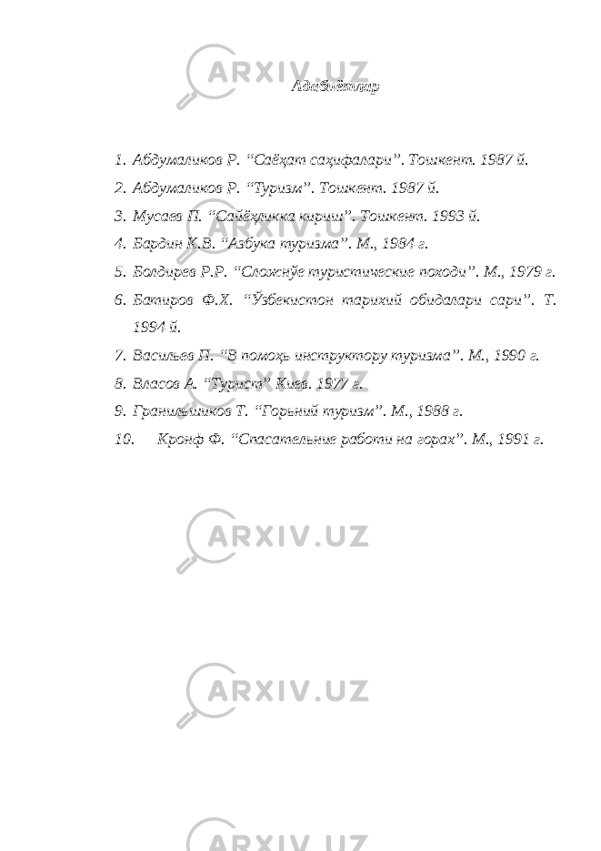 Адабиётлар 1. Абдумаликов Р. “Саёҳат саҳифалари”. Тошкент. 1987 й. 2. Абдумаликов Р. “Туризм”. Тошкент. 1987 й. 3. Мусаев П. “Сайёҳликка кириш”. Тошкент. 1993 й. 4. Бардин К.В. “Азбука туризма”. М., 1984 г. 5. Болдирев Р.Р. “Сложнўе туристические походи”. М., 1979 г. 6. Батиров Ф.Х. “Ўзбекистон тарихий обидалари сари”. Т. 1994 й. 7. Васильев П. “В помоҳь инструктору туризма”. М., 1990 г. 8. Власов А. “Турист” Киев. 1977 г. 9. Гранильшиков Т. “Горьний туризм”. М., 1988 г. 10. Кронф Ф. “Спасательние работи на горах”. М., 1991 г. 