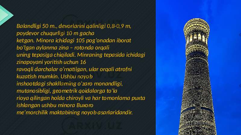 Balandligi 50 m., devorlarini qalinligi 0,8-0,9 m, poydevor chuqurligi 10 m gacha ketgan. Minora ichidagi 105 pog&#39;onadan iborat bo&#39;lgan aylanma zina – rotonda orqali uning tepasiga chiqiladi. Minraning tepasida ichidagi zinapoyani yoritish uchun 16 ravoqli darchalar o&#39;rnatilgan, ular orqali atrofni kuzatish mumkin. Ushbu noyob inshootdagi shakllarning o&#39;zaro monandligi, mutanosibligi, geometrik qoidalarga to&#39;la rioya qilingan holda chiroyli va har tomonlama puxta ishlangan ushbu minora Buxoro me‘morchilik maktabining noyob asarlaridandir. 