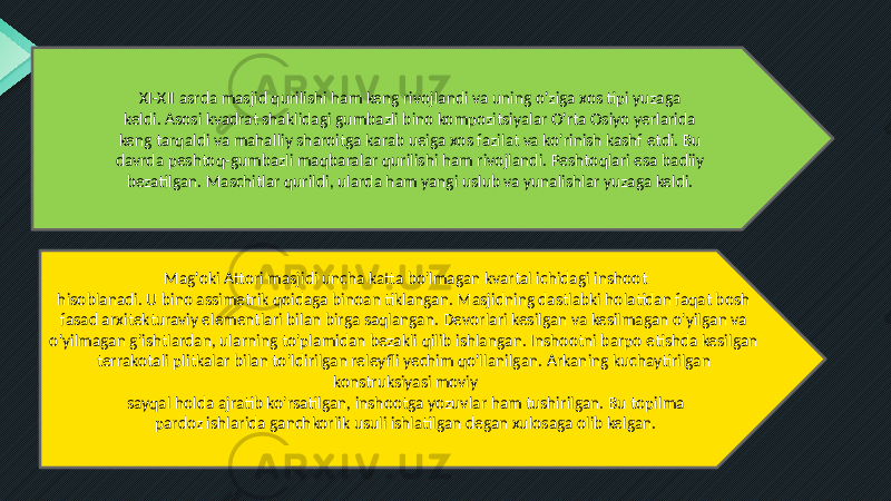 XI-XII asrda masjid qurilishi ham keng rivojlandi va uning o&#39;ziga xos tipi yuzaga keldi. Asosi kvadrat shaklidagi gumbazli bino kompozitsiyalar O&#39;rta Osiyo yerlarida keng tarqaldi va mahalliy sharoitga karab ueiga xos fazilat va ko&#39;rinish kashf etdi. Bu davrda peshtoq-gumbazli maqbaralar qurilishi ham rivojlandi. Peshtoqlari esa badiiy bezatilgan. Maschitlar qurildi, ularda ham yangi uslub va yunalishlar yuzaga keldi. Mag&#39;oki Attori masjidi uncha katta bo&#39;lmagan kvartal ichidagi inshoot hisoblanadi. U bino assimetrik qoidaga binoan tiklangan. Masjidning dastlabki holatidan faqat bosh fasad arxitekturaviy elementlari bilan birga saqlangan. Devorlari kesilgan va kesilmagan o&#39;yilgan va o&#39;yilmagan g&#39;ishtlardan, ularning to&#39;plamidan bezakli qilib ishlangan. Inshootni barpo etishda kesilgan terrakotali plitkalar bilan to&#39;ldirilgan releyfli yechim qo&#39;llanilgan. Arkaning kuchaytirilgan konstruksiyasi moviy sayqal holda ajratib ko&#39;rsatilgan, inshootga yozuvlar ham tushirilgan. Bu topilma pardoz ishlarida ganchkorlik usuli ishlatilgan degan xulosaga olib kelgan. 