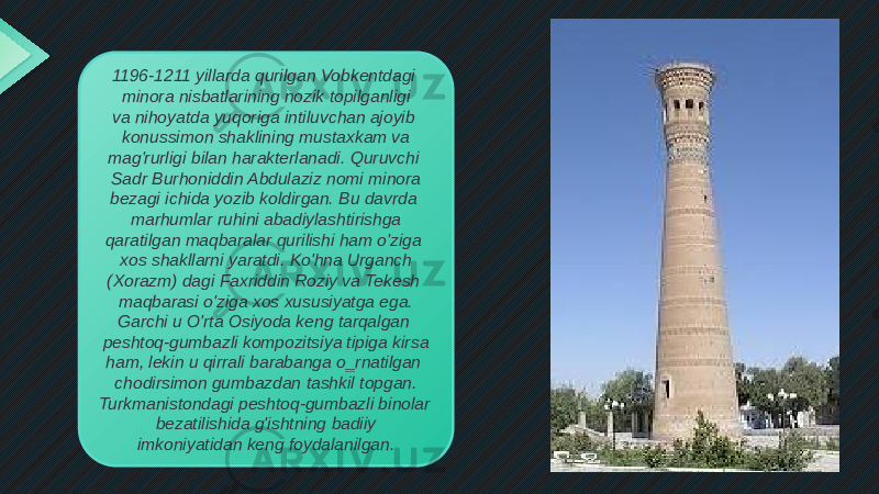 1196-1211 yillarda qurilgan Vobkentdagi minora nisbatlarining nozik topilganligi va nihoyatda yuqoriga intiluvchan ajoyib konussimon shaklining mustaxkam va mag&#39;rurligi bilan harakterlanadi. Quruvchi Sadr Burhoniddin Abdulaziz nomi minora bezagi ichida yozib koldirgan. Bu davrda marhumlar ruhini abadiylashtirishga qaratilgan maqbaralar qurilishi ham o&#39;ziga xos shakllarni yaratdi. Ko&#39;hna Urganch (Xorazm) dagi Faxriddin Roziy va Tekesh maqbarasi o&#39;ziga xos xususiyatga ega. Garchi u O&#39;rta Osiyoda keng tarqalgan peshtoq-gumbazli kompozitsiya tipiga kirsa ham, lekin u qirrali barabanga o‗rnatilgan chodirsimon gumbazdan tashkil topgan. Turkmanistondagi peshtoq-gumbazli binolar bezatilishida g&#39;ishtning badiiy imkoniyatidan keng foydalanilgan. 