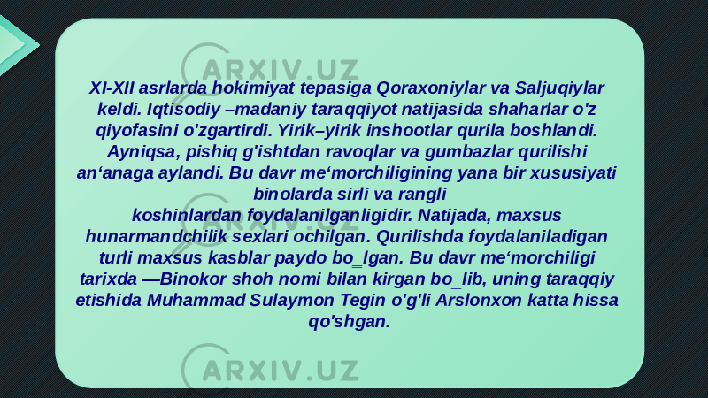 XI-XII asrlarda hokimiyat tepasiga Qoraxoniylar va Saljuqiylar keldi. Iqtisodiy –madaniy taraqqiyot natijasida shaharlar o&#39;z qiyofasini o&#39;zgartirdi. Yirik–yirik inshootlar qurila boshlandi. Ayniqsa, pishiq g&#39;ishtdan ravoqlar va gumbazlar qurilishi an‘anaga aylandi. Bu davr me‘morchiligining yana bir xususiyati binolarda sirli va rangli koshinlardan foydalanilganligidir. Natijada, maxsus hunarmandchilik sexlari ochilgan. Qurilishda foydalaniladigan turli maxsus kasblar paydo bo‗lgan. Bu davr me‘morchiligi tarixda ―Binokor shoh nomi bilan kirgan bo‗lib, uning taraqqiy etishida Muhammad Sulaymon Tegin o&#39;g&#39;li Arslonxon katta hissa qo&#39;shgan. 