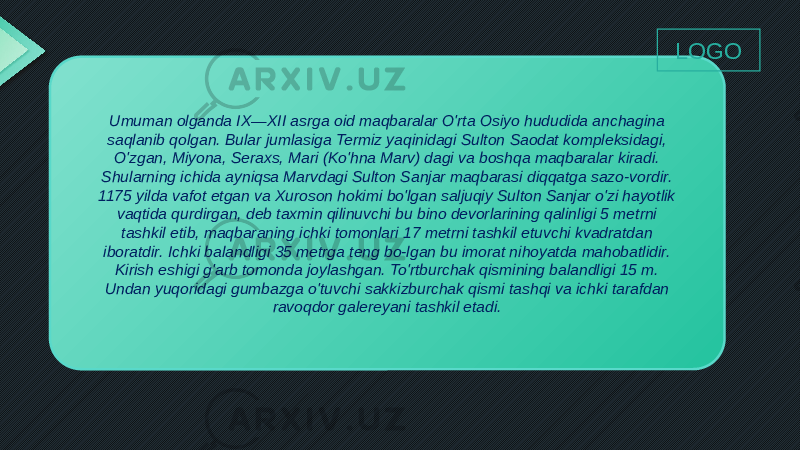 Umuman olganda IX—XII asrga oid maqbaralar O&#39;rta Osiyo hududida anchagina saqlanib qolgan. Bular jumlasiga Termiz yaqinidagi Sulton Saodat kompleksidagi, O&#39;zgan, Miyona, Seraxs, Mari (Ko&#39;hna Marv) dagi va boshqa maqbaralar kiradi. Shularning ichida ayniqsa Marvdagi Sulton Sanjar maqbarasi diqqatga sazo-vordir. 1175 yilda vafot etgan va Xuroson hokimi bo&#39;lgan saljuqiy Sulton Sanjar o&#39;zi hayotlik vaqtida qurdirgan, deb taxmin qilinuvchi bu bino devorlarining qalinligi 5 metrni tashkil etib, maqbaraning ichki tomonlari 17 metrni tashkil etuvchi kvadratdan iboratdir. Ichki balandligi 35 metrga teng bo-lgan bu imorat nihoyatda mahobatlidir. Kirish eshigi g&#39;arb tomonda joylashgan. To&#39;rtburchak qismining balandligi 15 m. Undan yuqoridagi gumbazga o&#39;tuvchi sakkizburchak qismi tashqi va ichki tarafdan ravoqdor galereyani tashkil etadi. LOGO 