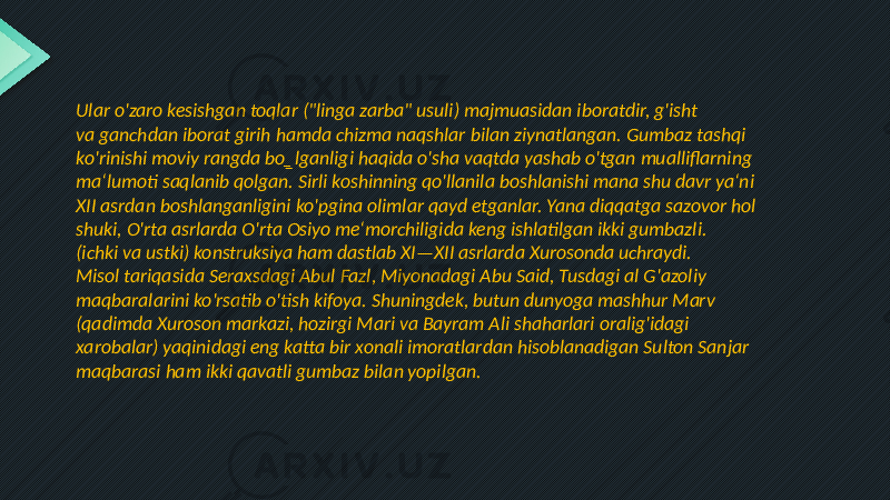 Ular o&#39;zaro kesishgan toqlar (&#34;linga zarba&#34; usuli) majmuasidan iboratdir, g&#39;isht va ganchdan iborat girih hamda chizma naqshlar bilan ziynatlangan. Gumbaz tashqi ko&#39;rinishi moviy rangda bo‗lganligi haqida o&#39;sha vaqtda yashab o&#39;tgan mualliflarning ma‘lumoti saqlanib qolgan. Sirli koshinning qo&#39;llanila boshlanishi mana shu davr ya‘ni XII asrdan boshlanganligini ko&#39;pgina olimlar qayd etganlar. Yana diqqatga sazovor hol shuki, O&#39;rta asrlarda O&#39;rta Osiyo me‘morchiligida keng ishlatilgan ikki gumbazli. (ichki va ustki) konstruksiya ham dastlab XI—XII asrlarda Xurosonda uchraydi. Misol tariqasida Seraxsdagi Abul Fazl, Miyonadagi Abu Said, Tusdagi al G&#39;azoliy maqbaralarini ko&#39;rsatib o&#39;tish kifoya. Shuningdek, butun dunyoga mashhur Marv (qadimda Xuroson markazi, hozirgi Mari va Bayram Ali shaharlari oralig&#39;idagi xarobalar) yaqinidagi eng katta bir xonali imoratlardan hisoblanadigan Sulton Sanjar maqbarasi ham ikki qavatli gumbaz bilan yopilgan. 