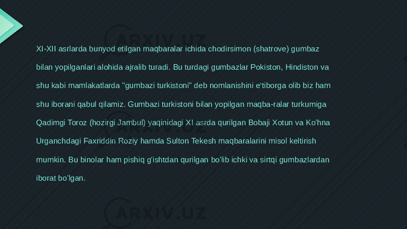 XI-XII asrlarda bunyod etilgan maqbaralar ichida chodirsimon (shatrove) gumbaz bilan yopilganlari alohida ajralib turadi. Bu turdagi gumbazlar Pokiston, Hindiston va shu kabi mamlakatlarda &#34;gumbazi turkistoni&#34; deb nomlanishini e‘tiborga olib biz ham shu iborani qabul qilamiz. Gumbazi turkistoni bilan yopilgan maqba-ralar turkumiga Qadimgi Toroz (hozirgi Jambul) yaqinidagi XI asrda qurilgan Bobaji Xotun va Ko&#39;hna Urganchdagi Faxriddin Roziy hamda Sulton Tekesh maqbaralarini misol keltirish mumkin. Bu binolar ham pishiq g&#39;ishtdan qurilgan bo&#39;lib ichki va sirtqi gumbazlardan iborat bo&#39;lgan. 