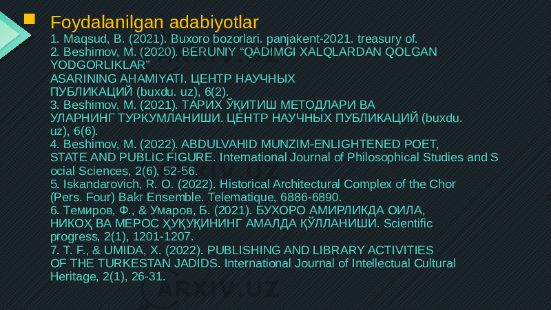  Foydalanilgan adabiyotlar 1. Maqsud, B. (2021). Buxoro bozorlari. panjakent-2021. treasury of. 2. Beshimov, M. (2020). BERUNIY “QADIMGI XALQLARDAN QOLGAN YODGORLIKLAR” ASARINING AHAMIYATI. ЦЕНТР НАУЧНЫХ ПУБЛИКАЦИЙ (buxdu. uz), 6(2). 3. Beshimov, M. (2021). ТАРИХ ЎҚИТИШ МЕТОДЛАРИ ВА УЛАРНИНГ ТУРКУМЛАНИШИ. ЦЕНТР НАУЧНЫХ ПУБЛИКАЦИЙ (buxdu. uz), 6(6). 4. Beshimov, M. (2022). ABDULVAHID MUNZIM-ENLIGHTENED POET, STATE AND PUBLIC FIGURE. International Journal of Philosophical Studies and S ocial Sciences, 2(6), 52-56. 5. Iskandarovich, R. O. (2022). Historical Architectural Complex of the Chor (Pers. Four) Bakr Ensemble. Telematique, 6886-6890. 6. Темиров, Ф., & Умаров, Б. (2021). БУХОРО АМИРЛИКДА ОИЛА, НИКОҲ ВА МЕРОС ҲУҚУҚИНИНГ АМАЛДА ҚЎЛЛАНИШИ. Scientific progress, 2(1), 1201-1207. 7. T. F., & UMIDA, X. (2022). PUBLISHING AND LIBRARY ACTIVITIES OF THE TURKESTAN JADIDS. International Journal of Intellectual Cultural Heritage, 2(1), 26-31. 