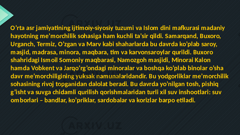 O’rta asr jamiyatining ijtimoiy-siyosiy tuzumi va Islom dini mafkurasi madaniy hayotning me’morchilik sohasiga ham kuchli ta’sir qildi. Samarqand, Buxoro, Urganch, Termiz, O’zgan va Marv kabi shaharlarda bu davrda ko’plab saroy, masjid, madrasa, minora, maqbara, tim va karvonsaroylar qurildi. Buxoro shahridagi Ismoil Somoniy maqbarasi, Namozgoh masjidi, Minorai Kalon hamda Vobkent va Jarqo’rg’ondagi minoralar va boshqa ko’plab binolar o’sha davr me’morchiligining yuksak namunalaridandir. Bu yodgorliklar me’morchilik sohasining rivoj topganidan dalolat beradi. Bu davrda yo’nilgan tosh, pishiq g’isht va suvga chidamli qurilish qorishmalaridan turli xil suv inshootlari: suv omborlari – bandlar, ko’priklar, sardobalar va korizlar barpo etiladi. 