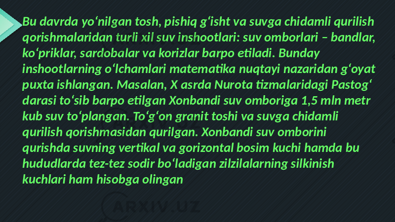 Bu davrda yo‘nilgan tosh, pishiq g‘isht va suvga chidamli qurilish qorishmalaridan turli xil suv inshootlari: suv omborlari – bandlar, ko‘priklar, sardobalar va korizlar barpo etiladi. Bunday inshootlarning o‘lchamlari matematika nuqtayi nazaridan g‘oyat puxta ishlangan. Masalan, X asrda Nurota tizmalaridagi Pastog‘ darasi to‘sib barpo etilgan Xonbandi suv omboriga 1,5 mln metr kub suv to‘plangan. To‘g‘on granit toshi va suvga chidamli qurilish qorishmasidan qurilgan. Xonbandi suv omborini qurishda suvning vertikal va gorizontal bosim kuchi hamda bu hududlarda tez-tez sodir bo‘ladigan zilzilalarning silkinish kuchlari ham hisobga olingan 