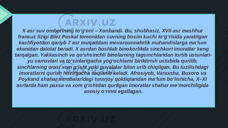 X asr suv omborining to‘g‘oni – Xonbandi. Bu, shubhasiz, XVII asr mashhur fransuz fizigi Blez Paskal tomonidan suvning bosim kuchi to‘g‘risida yaratilgan kashfiyotdan qariyb 7 asr muqaddam movarounnahrlik muhandislarga ma’lum ekanidan dalolat beradi. X asrdan boshlab binokorlikda sinchkori imoratlar keng tarqalgan. Yakkasinch va qo‘shsinchli binolarning tagsinchlaridan tortib ustunlari- yu sarrovlari va to‘sinlarigacha yog‘ochlarni biriktirish uslubida qurilib, sinchlarning orasi xom g‘isht yoki guvalalar bilan urib chiqilgan. Bu tuzilishdagi imoratlarni qurish hozirgacha saqlanib keladi. Afrosiyob, Varaxsha, Buxoro va Poykand shahar xarobalaridagi turarjoy qoldiqlaridan ma’lum bo‘lishicha, X–XI asrlarda ham paxsa va xom g‘ishtdan qurilgan imoratlar shahar me’morchiligida asosiy o‘rinni egallagan. 