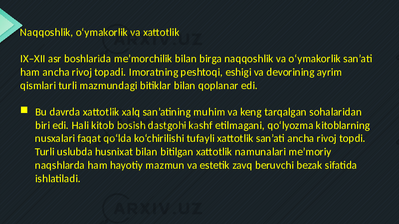 Naqqoshlik, o‘ymakorlik va xattotlik IX–XII asr boshlarida me’morchilik bilan birga naqqoshlik va o‘ymakorlik san’ati ham ancha rivoj topadi. Imoratning peshtoqi, eshigi va devorining ayrim qismlari turli mazmundagi bitiklar bilan qoplanar edi.  Bu davrda xattotlik xalq san’atining muhim va keng tarqalgan sohalaridan biri edi. Hali kitob bosish dastgohi kashf etilmagani, qo‘lyozma kitoblarning nusxalari faqat qo‘lda ko‘chirilishi tufayli xattotlik san’ati ancha rivoj topdi. Turli uslubda husnixat bilan bitilgan xattotlik namunalari me’moriy naqshlarda ham hayotiy mazmun va estetik zavq beruvchi bezak sifatida ishlatiladi. 