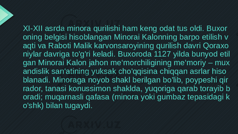 XI-XII asrda minora qurilishi ham keng odat tus oldi. Buxor oning belgisi hisoblangan Minorai Kalonning barpo etilish v aqti va Raboti Malik karvonsaroyining qurilish davri Qoraxo niylar davriga to&#39;g&#39;ri keladi. Buxoroda 1127 yilda bunyod etil gan Minorai Kalon jahon me‘morchiligining me‘moriy – mux andislik san‘atining yuksak cho&#39;qqisina chiqqan asrlar hiso blanadi. Minoraga noyob shakl berilgan bo&#39;lib, poypeshi qir rador, tanasi konussimon shaklda, yuqoriga qarab torayib b oradi; muqarnasli qafasa (minora yoki gumbaz tepasidagi k o&#39;shk) bilan tugaydi. 