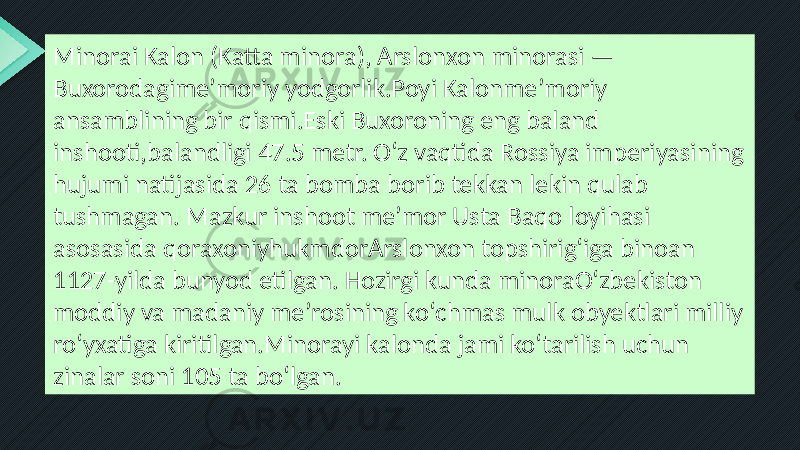 Minorai Kalon (Katta minora), Arslonxon minorasi — Buxorodagimeʼmoriy yodgorlik.Poyi Kalonmeʼmoriy ansamblining bir qismi.Eski Buxoroning eng baland inshooti,balandligi 47.5 metr. Oʻz vaqtida Rossiya imperiyasining hujumi natijasida 26 ta bomba borib tekkan lekin qulab tushmagan. Mazkur inshoot meʼmor Usta Baqo loyihasi asosasida qoraxoniyhukmdorArslonxon topshirigʻiga binoan 1127-yilda bunyod etilgan. Hozirgi kunda minoraOʻzbekiston moddiy va madaniy meʼrosining koʻchmas mulk obyektlari milliy roʻyxatiga kiritilgan.Minorayi kalonda jami koʻtarilish uchun zinalar soni 105 ta boʻlgan. 