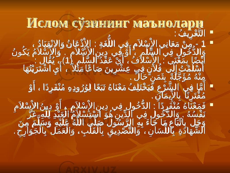 Ислом сўзининг маънолариИслом сўзининг маънолари  : ُفي ِر ْع َّتلا: ُفي ِر ْع َّتلا  11 : - ، ُدا َيِق ْنِلاا َو ُنا َع ْذْ ِلإِْ ا ِة َغ ُّللا ي ِف ِم َلا ْس ْ ِلإِْ ا ي ِنا َع َم ْن ِم : - ، ُدا َيِق ْنِلاا َو ُنا َع ْذْ ِلإِْ ا ِة َغ ُّللا ي ِف ِم َلا ْس ْ ِلإِْ ا ي ِنا َع َم ْن ِم . ُنو ُك َي ُم َلا ْس ْ ِلإِْ اَو ِم َلا ْس ْ ِلإِْ ا ِني ِد ي ِف ْو َ أَ ، ِم ْل ِّسلا ي ِف لو ُخ ُّدلا َو . ُنو ُك َي ُم َلا ْس ْ ِلإِْ اَو ِم َلا ْس ْ ِلإِْ ا ِني ِد ي ِف ْو َ أَ ، ِم ْل ِّسلا ي ِف لو ُخ ُّدلا َو ( : ِم َل َّسلا ُدْق َع ْي َ أَ ، ُف َلا ْس ْ ِلإِْ ا ى َنْع َم ِب ا ًض ْي َ أَ( : ِم َل َّسلا ُدْق َع ْي َ أَ ، ُف َلا ْس ْ ِلإِْ ا ى َنْع َم ِب ا ًض ْي َ أَ 11 : ) لاَق ُي ، : ) لاَق ُي ، اَهُتْي َر َت ْشا ِي َ أَ ، ًلا َثَم ا ًعا َص َني ِر ْش ِع ي ِف ٍن َلا ُف ى َلِإِ ُت ْم َل ْس َ أَ اَهُتْيَر َت ْشا ِي َ أَ ، ًلا َثَم ا ًعا َص َني ِر ْش ِع ي ِف ٍن َلا ُف ى َلِإِ ُت ْم َل ْس َ أَ . ٍّلا َح ٍن َم َثِب ًة َل َّج َؤَ ُم ُه ْنِم. ٍّلا َح ٍن َم َثِب ًة َل َّج َؤَ ُم ُه ْنِم  ْو َ أَ ، ا ًد ِرَف ْنُم ِه ِدو ُر ُو ِل ا ًع َبَت ُها َنْع َم ُف ِلَتْخ َيَف ِع ْر َّشلا ي ِف ا َّم َ أَ ْو َ أَ ، ا ًد ِرَف ْنُم ِه ِدو ُر ُو ِل ا ًع َبَت ُها َنْع َم ُف ِلَتْخ َيَف ِع ْر َّشلا ي ِف ا َّم َ أَ . ِنا َمي ْ ِلإِْ اِب ا ًنِر َتْق ُم. ِنا َمي ْ ِلإِْ اِب ا ًنِر َتْق ُم  : ِم َلا ْس ْ ِلإِْ ا ُني ِد ْو َ أَ ، ِم َلا ْس ْ ِلإِْ ا ِني ِد ي ِف لو ُخ ُّدلا ا ًد ِرَف ْنُم ُها َنْع َم َف : ِم َلا ْس ْ ِلإِْ ا ُني ِد ْو َ أَ ، ِم َلا ْس ْ ِلإِْ ا ِني ِد ي ِف لو ُخ ُّدلا ا ًد ِرَف ْنُم ُها َنْع َم َف . َّز َع ِه َّلِل ِد ْبَع ْلا ُم َلا ْس ِتْسا َو ُه ِني ِّدلا ي ِف لو ُخ ُّدلا َو ُه ُسْف َن . َّز َع ِه َّلِل ِد ْبَع ْلا ُم َلا ْس ِتْسا َو ُه ِني ِّدلا ي ِف لو ُخ ُّدلا َو ُه ُسْف َن َن ِم َم َّل َس َو ِه ْيَلَع ُه َّللا ى َّلَص لو ُس َّرلا ِه ِب َءا َج ا َم ِعا َبِّتا ِب ل َج َو َن ِم َم َّل َس َو ِه ْيَلَع ُه َّللا ى َّلَص لو ُس َّرلا ِه ِب َءا َج ا َم ِعا َبِّتا ِب ل َج َو . ِح ِرا َو َج ْلا ِب ل َم َع ْلا َو ، ِب ْلَق ْلا ِب ِقي ِد ْص َّتلا َو ، ِنا َس ِّللا ِب ِة َدا َه َّشلا. ِح ِرا َو َج ْلا ِب ل َم َع ْلا َو ، ِب ْلَق ْلا ِب ِقي ِد ْص َّتلا َو ، ِنا َس ِّللا ِب ِة َدا َه َّشلا 