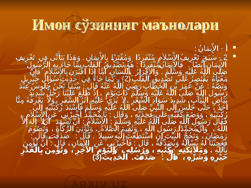 Имон сўзининг маънолариИмон сўзининг маънолари  : - ُنا َمي ِْلإِْ ا أَ: - ُنا َمي ِْلإِْ ا أَ  22 . - ِفي ِر ْعَت ي ِف ى َّت َ أََتَي ا َذ َه َو ِنا َمي ِْلإِْ اِب ا ً^نِرَتْق ُم َو ا ًدِرَف ْنُم ِمَلا ْس ِْلإِْ اُفي ِر ْعَت َق َبَس . - ِفي ِر ْعَت ي ِف ى َّت َ أََتَي ا َذ َه َو ِنا َمي ِْلإِْ اِب ا ً^نِرَتْق ُم َو ا ًدِرَف ْنُم ِمَلا ْس ِْلإِْ اُفي ِر ْعَت َق َبَس : . لو ُس َّرلا ِهِب َءا َج ا َم ِب ِب ْلَق ْلا ُقي ِد ْص َت َو ُه ا ًدِرَف ْنُم ُ^نا َمي ِْلإِْ اَف ا ًض ْيَأَ ِنا َمي ِْلإِْ ا : . لو ُس َّرلا ِهِب َءا َج ا َم ِب ِب ْلَق ْلا ُقي ِد ْص َت َو ُه ا ًدِرَف ْنُم ُ^نا َمي ِْلإِْ اَف ا ًض ْيَأَ ِنا َمي ِْلإِْ ا . . َّن ِإَِف ِمَلا ْس ِْلإِْ اِبَن َرَتْقا ا َذِإِ اَّمَأَ ِنا َس ِّللا ِ^ب ُرا َر ْقِْلإِْ اَو َم َّلَس َو ِهْيَلَع ُهَّللا ى َّلَص . . َّن ِإَِف ِمَلا ْس ِْلإِْ اِبَن َرَتْقا ا َذِإِ اَّمَأَ ِنا َس ِّللا ِ^ب ُرا َر ْقِْلإِْ اَو َم َّلَس َو ِهْيَلَع ُهَّللا ى َّلَص ( ِب ْلَق ْلا ِقي ِد ْص َت ى َلَع ُر ِص َتْق َي ُها َنْع َم( ِب ْلَق ْلا ِقي ِد ْص َت ى َلَع ُر ِص َتْق َي ُها َنْع َم 22 ) لي ِرْبِج لا َؤَ ُس ِثي ِد َح ي ِف َءا َج ا َمَك ، ) لي ِرْبِج لا َؤَ ُس ِثي ِد َح ي ِف َءا َج ا َمَك ، : : َدْنِع ٌسو ُلُج ُن ْح َن ا َم َنْيَب لا َق ُهْنَع ُهَّللا َي ِض َر ِبا َّط َخ ْلا ِن ْب َر َم ُع ْن َع ُه ُّص َنَو : : َدْنِع ٌسو ُلُج ُن ْح َن ا َم َنْيَب لا َق ُهْنَع ُهَّللا َي ِض َر ِبا َّط َخ ْلا ِن ْب َر َم ُع ْن َع ُه ُّص َنَو ُدي ِد َش ٌل ُج َر ا َنْيَلَع َعَلَط ْذِإِ ، ٍم ْوَيَتا َذ َم َّلَس َو ِهْيَلَع ُهَّللا ى َّلَص ِهَّللا لو ُس َر ُدي ِد َش ٌل ُج َر ا َنْيَلَع َعَلَط ْذِإِ ، ٍم ْوَيَتا َذ َم َّلَس َو ِهْيَلَع ُهَّللا ى َّلَص ِهَّللا لو ُس َر اَّنِم ُه ُف ِر ْعَي َلا َو ، ِرَف َّسلا ُرَثَأَ ِهْيَلَع ى َرُي َلا ، ِر ْع َّشلا ِدا َو َس ُدي ِد َش ، ِبا َيِّثلا ِضا َيَب اَّنِم ُه ُف ِر ْعَي َلا َو ، ِرَف َّسلا ُرَثَأَ ِهْيَلَع ى َرُي َلا ، ِر ْع َّشلا ِدا َو َس ُدي ِد َش ، ِبا َيِّثلا ِضا َيَب ى َلِإِ ِهْيَتَبْك ُر َدَنْس َ أََف َم َّلَس َو ِهْيَلَع ُهَّللا ى َّلَص ِّي ِبَّنلا ى َلِإِ َس َلَج ى َّتَح ، ٌد َح َأَ ى َلِإِ ِهْيَتَبْك ُر َدَنْس َ أََف َم َّلَس َو ِهْيَلَع ُهَّللا ى َّلَص ِّي ِبَّنلا ى َلِإِ َس َلَج ى َّتَح ، ٌد َح َأَ : ، ِمَلا ْس ِْلإِْ اِن َع ي ِنْرِبْخ َأَ ُد َّم َح ُم ا َي لا َق َو ، ِهْيَذ ِخ َف ى َلَع ِهْيَّف َك َع َض َو َو ، ِهْيَتَبْك ُر : ، ِمَلا ْس ِْلإِْ اِن َع ي ِنْرِبْخ َأَ ُد َّم َح ُم ا َي لا َق َو ، ِهْيَذ ِخ َف ى َلَع ِهْيَّف َك َع َض َو َو ، ِهْيَتَبْك ُر : : َّلاِإَِهَلِإِ َلا ْ^ن َأَ َد َه ْش َت ْن َأَ ُمَلا ْس ِْلإِْ ا َم َّلَس َو ِهْيَلَع ُهَّللا ى َّلَص ِهَّللا لو ُس َر لاَق َف : : َّلاِإَِهَلِإِ َلا ْ^ن َأَ َد َه ْش َت ْن َأَ ُمَلا ْس ِْلإِْ ا َم َّلَس َو ِهْيَلَع ُهَّللا ى َّلَص ِهَّللا لو ُس َر لاَق َف َمو ُص َتَو ، َةا َك َّزلا َي ِتْؤَُتَو ، َةَلا َّصلا َمي ِقُتَو ، ِهَّللا لو ُس َر ا ًد َّم َح ُم َّ^ن َأََو ، ُهَّللا َمو ُص َتَو ، َةا َك َّزلا َي ِتْؤَُتَو ، َةَلا َّصلا َمي ِقُتَو ، ِهَّللا لو ُس َر ا ًد َّم َح ُم َّ^ن َأََو ، ُهَّللا : . : . لا َق َ ^ت ْقَد َص لا َق ًلاي ِبَس ِهْيَلِإِ َت ْعَط َتْسا ِن ِإِ َت ْيَبْلا َّج ُح َتَو ، َنا َض َم َر : . : . لا َق َ ^ت ْقَد َص لا َق ًلاي ِبَس ِهْيَلِإِ َت ْعَط َتْسا ِن ِإِ َت ْيَبْلا َّج ُح َتَو ، َنا َض َم َر : : َن ِم ْؤَُت ْن َأَ لا َق ، ِنا َم^يِْلإِْ ا ِن َع ي ِنْرِبْخ َ أََف لا َق ، ُه ُقِّد َص ُيَو ُهُل َ أَْس َي ُهَل ا َنْبِج َع َف : : َن ِم ْؤَُت ْن َأَ لا َق ، ِنا َم^يِْلإِْ ا ِن َع ي ِنْرِبْخ َ أََف لا َق ، ُه ُقِّد َص ُيَو ُهُل َ أَْس َي ُهَل ا َنْبِج َع َف ، ِهَّلل َاِب ، ِهَّلل َاِب ِر ْد َق ْلا ِب َن ِم ْؤْ ُتَو ، ِر ِخ ْلآْ ا ِم ْو َيْلا َ�و ، ِه ِل ُس ُر َو ، ِه ِبُتُك َ�و ِه ِتَك ِئَِلا َم َو ِر ْد َق ْلا ِب َن ِم ْؤْ ُتَو ، ِر ِخ ْلآْ ا ِم ْو َيْلا َ�و ، ِه ِل ُس ُر َو ، ِه ِبُتُك َ�و ِه ِتَك ِئَِلا َم َو ( . : َثي ِد َح ْلا َت ْ�ق َد َص لا َ�ق ، ِه ِّر َش َو ِه ِر ْي َخ( . : َثي ِد َح ْلا َت ْ�ق َد َص لا َ�ق ، ِه ِّر َش َو ِه ِر ْي َخ 33 )) 