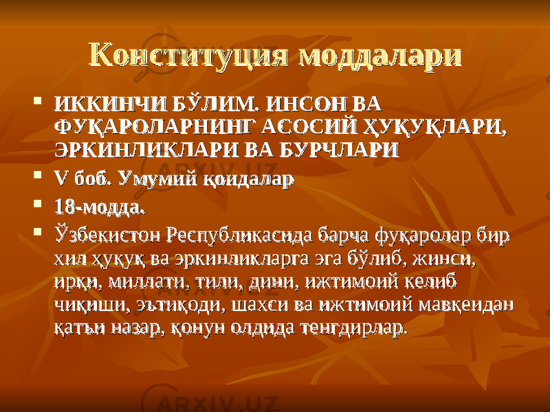 Конституция моддалариКонституция моддалари  ИККИНЧИ БИККИНЧИ Б ЎЎ ЛИМ. ИНСОН ВА ЛИМ. ИНСОН ВА ФУҚАРОЛАРНИНГ АСОСИЙ ҲУҚУҚЛАРИ, ФУҚАРОЛАРНИНГ АСОСИЙ ҲУҚУҚЛАРИ, ЭРКИНЛИКЛАРИ ВА БУРЧЛАРИ ЭРКИНЛИКЛАРИ ВА БУРЧЛАРИ  V боб. Умумий қоидаларV боб. Умумий қоидалар  18-модда.18-модда.  Ўзбекистон Республикасида барча фуқаролар бир Ўзбекистон Республикасида барча фуқаролар бир хил ҳуқуқ ва эркинликларга эга бўлиб, жинси, хил ҳуқуқ ва эркинликларга эга бўлиб, жинси, ирқи, миллати, тили, дини, ижтимоий келиб ирқи, миллати, тили, дини, ижтимоий келиб чиқиши, эътиқоди, шахси ва ижтимоий мавқеидан чиқиши, эътиқоди, шахси ва ижтимоий мавқеидан қатъи назар, қонун олдида тенгдирлар.қатъи назар, қонун олдида тенгдирлар. 