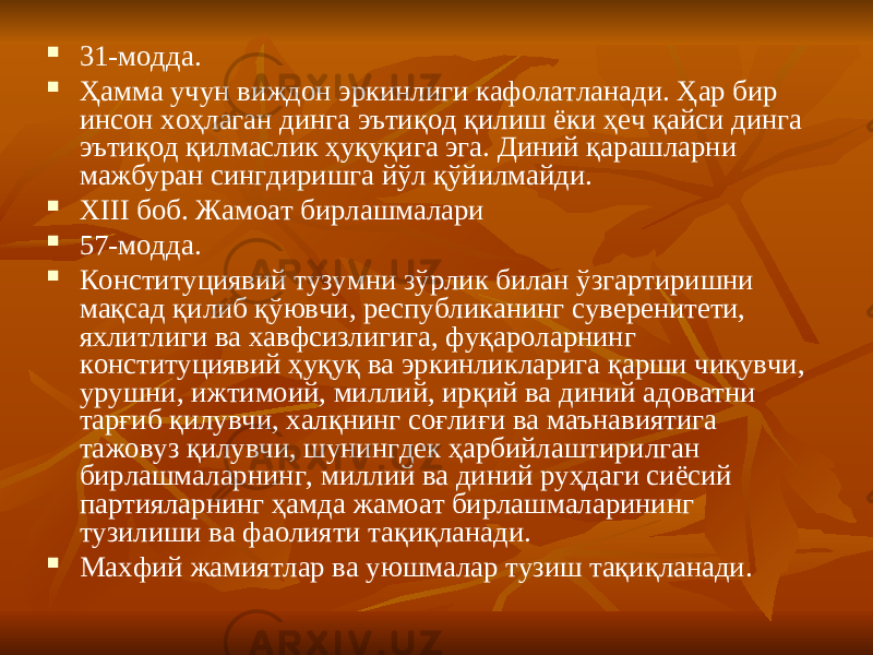  31-модда.  Ҳамма учун виждон эркинлиги кафолатланади. Ҳар бир инсон хоҳлаган динга эътиқод қилиш ёки ҳеч қайси динга эътиқод қилмаслик ҳуқуқига эга. Диний қарашларни мажбуран сингдиришга йўл қўйилмайди.  XIII боб. Жамоат бирлашмалари  57-модда.  Конституциявий тузумни зўрлик билан ўзгартиришни мақсад қилиб қўювчи, республиканинг суверенитети, яхлитлиги ва хавфсизлигига, фуқароларнинг конституциявий ҳуқуқ ва эркинликларига қарши чиқувчи, урушни, ижтимоий, миллий, ирқий ва диний адоватни тарғиб қилувчи, халқнинг соғлиғи ва маънавиятига тажовуз қилувчи, шунингдек ҳарбийлаштирилган бирлашмаларнинг, миллий ва диний руҳдаги сиёсий партияларнинг ҳамда жамоат бирлашмаларининг тузилиши ва фаолияти тақиқланади.  Махфий жамиятлар ва уюшмалар тузиш тақиқланади. 