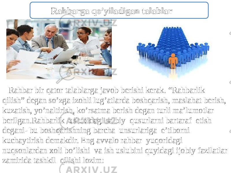  Rahbar bir qator talablarga javob berishi kerak. “Rahbarlik qilish” degan so’zga izohli lug’atlarda boshqarish, maslahat berish, kuzatish, yo’naltirish, ko’rsatma berish degan turli ma’lumotlar berilgan.Rahbarlik uslubidagi salbiy qusurlarni bartaraf etish degani- bu boshqarishning barcha unsurlariga e’tiborni kuchaytirish demakdir. Eng avvalo rahbar yuqoridagi nuqsonlardan xoli bo’lishi va ish uslubini quyidagi ijobiy fazilatlar zamirida tashkil qilishi lozim: Rahbarga qo’yiladigan talablar 