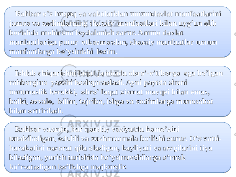  Rahbar o’z huquq va vakolatidan umumdavlat manfaatlarini jamoa va xodimlarning shaxsiy manfaatlari bilan uyg’un olib borishda mohirona foydalanish zarur. Ammo davlat manfaatlariga putur etkazmasdan, shaxsiy manfaatlar umum manfaatlarga bo’ysinishi lozim. Ishlab chiqarishni faqat jamoada obro’-e’tiborga ega bo’lgan rahbargina yaxshi boshqaraoladi. Ayni paytda shuni unutmaslik kerakki, obro’ faqat xizmat mavqei bilan emas, balki, avvalo, bilim, tajriba, ishga va xodimlarga munosabat bilan orttiriladi. Rahbar vazmin, har qanday vaziyatda hamo’zini tutabiladigan, odobli va xushmuomala bo’lishi zurur. O’z xatti- harakatini nazorat qila oladigan, kayfiyati va sezgilarini tiya biladigan, yurish turishida bo’ysinuvchilarga o’rnak ko’rsatadigan bo’lishga majburdir.070707 0C 30 1F 17 17 0B0B0B 07 1D 26 1F 1F 0B0B0B 0C 25 1E 1F 20 