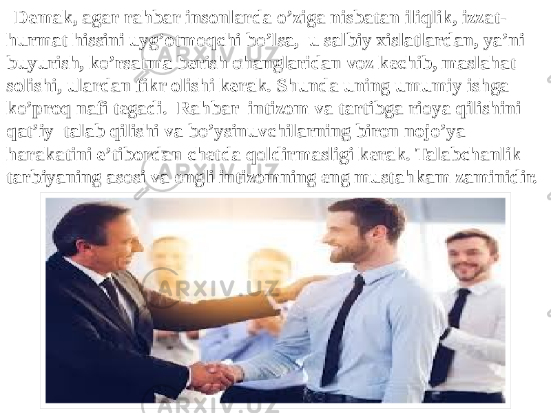  Demak, agar rahbar insonlarda o’ziga nisbatan iliqlik, izzat- hurmat hissini uyg’otmoqchi bo’lsa, u salbiy xislatlardan, ya’ni buyurish, ko’rsatma berish ohanglaridan voz kechib, maslahat solishi, ulardan fikr olishi kerak. Shunda uning umumiy ishga ko’proq nafi tegadi. Rahbar intizom va tartibga rioya qilishini qat’iy talab qilishi va bo’ysinuvchilarning biron nojo’ya harakatini e’tibordan chetda qoldirmasligi kerak. Talabchanlik tarbiyaning asosi va ongli intizomning eng mustahkam zaminidir. 