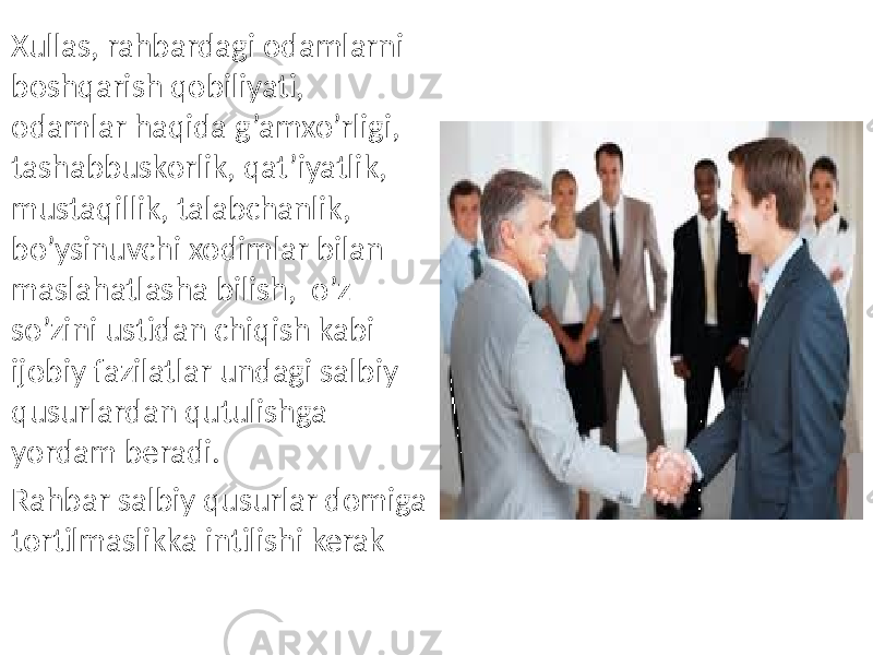 Xullas, rahbardagi odamlarni boshqarish qobiliyati, odamlar haqida g’amxo’rligi, tashabbuskorlik, qat’iyatlik, mustaqillik, talabchanlik, bo’ysinuvchi xodimlar bilan maslahatlasha bilish, o’z so’zini ustidan chiqish kabi ijobiy fazilatlar undagi salbiy qusurlardan qutulishga yordam beradi. Rahbar salbiy qusurlar domiga tortilmaslikka intilishi kerak 