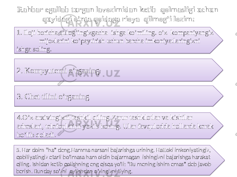 Rahbar egallab turgan lavozimidan ketib qolmasligi uchun quyidagi o’nta qoidaga rioya qilmog’i lozim: 1 . Iloji boricha qulog’ingizgacha ishga ko’miling. o’z kompaniyangiz mijozlarini ko’paytirish uchun barcha imkoniyatlaringizni ishga soling . 2. Kompyuterni o’rganing . 3. Chet tilini o’rganing 4.O’z arxivingizni tashkil qiling.Zarur tashklotlar va kishilar adreslari, telefonlarini yozib boring. Ular favqulodda hollarda kerak bo’lib qoladi. 5. Har doim “ha” deng.Hamma narsani bajarishga urining. Hattoki imkoniyatingiz, qobiliyatingiz etarli bo’lmasa ham oldin bajarmagan ishingizni bajarishga harakat qiling. Ishidan ketib qolishning eng qisqa yo’li: “Bu mening ishim emas” deb javob berish. Bunday so’zni aytishdan o’zingizni tiying.11 27 07 04 01 0F270734 01 152707350917 36 02 18 2001 12 12 0B 