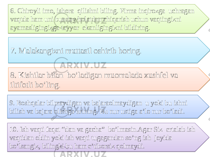 6. Chiroyli imo, ishora qilishni biling. Firma inqirozga uchragan vaqtda ham uni bunday holatdan chiqarish uchun vaqtingizni ayamasligingizga tayyor ekanligingizni bildiring . 7. Malakangizni muttasil oshirib boring . 8. Kishilar bilan bo’ladigan muomalada xushfel va iltifotli bo’ling . 9. Boshqalar bilmaydigan va bajaraolmaydigan u yoki bu ishni bilish va bajara olishga urining. Bu nur ustiga a’lo nur bo’ladi. 10. Ish vaqti faqat “dan va gacha” bo’lmasin.Agar Siz ertalab ish vaqtidan oldin yoki ish vaqti tugagandan so’ng ish joyida bo’lsangiz, bilingki bu ham e’tiborsiz qolmaydi.392707350904 1D02 02 01 3B2707 01 3C 04 01 3D 18 11 1D 18 