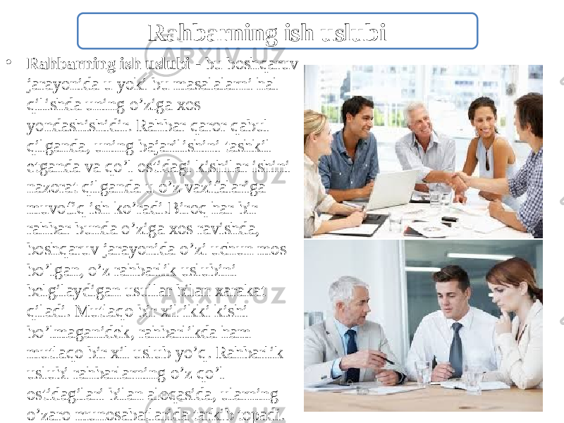 • Rahbarning ish uslubi - bu boshqaruv jarayonida u yoki bu masalalarni hal qilishda uning o’ziga xos yondashishidir. Rahbar qaror qabul qilganda, uning bajarilishini tashkil etganda va qo’l ostidagi kishilar ishini nazorat qilganda u o’z vazifalariga muvofiq ish ko’radi.Biroq har bir rahbar bunda o’ziga xos ravishda, boshqaruv jarayonida o’zi uchun mos bo’lgan, o’z rahbarlik uslubini belgilaydigan usullar bilan xarakat qiladi. Mutlaqo bir xil ikki kishi bo’lmaganidek, rahbarlikda ham mutlaqo bir xil uslub yo’q. Rahbarlik uslubi rahbarlarning o’z qo’l ostidagilari bilan aloqasida, ularning o’zaro munosabatlarida tarkib topadi. Rahbarning ish uslubi 