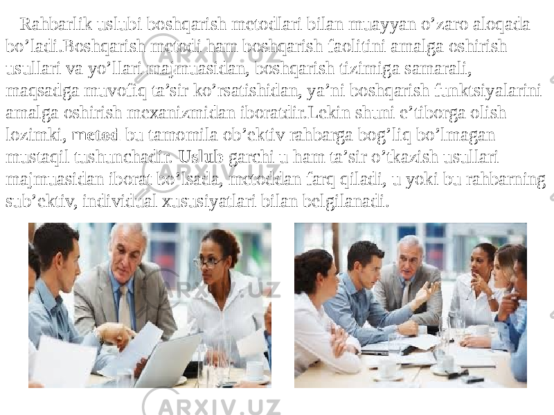  Rahbarlik uslubi boshqarish metodlari bilan muayyan o’zaro aloqada bo’ladi.Boshqarish metodi ham boshqarish faolitini amalga oshirish usullari va yo’llari majmuasidan, boshqarish tizimiga samarali, maqsadga muvofiq ta’sir ko’rsatishidan, ya’ni boshqarish funktsiyalarini amalga oshirish mexanizmidan iboratdir.Lekin shuni e’tiborga olish lozimki, metod bu tamomila ob’ektiv rahbarga bog’liq bo’lmagan mustaqil tushunchadir. Uslub garchi u ham ta’sir o’tkazish usullari majmuasidan iborat bo’lsada, metoddan farq qiladi, u yoki bu rahbarning sub’ektiv, individual xususiyatlari bilan belgilanadi . 