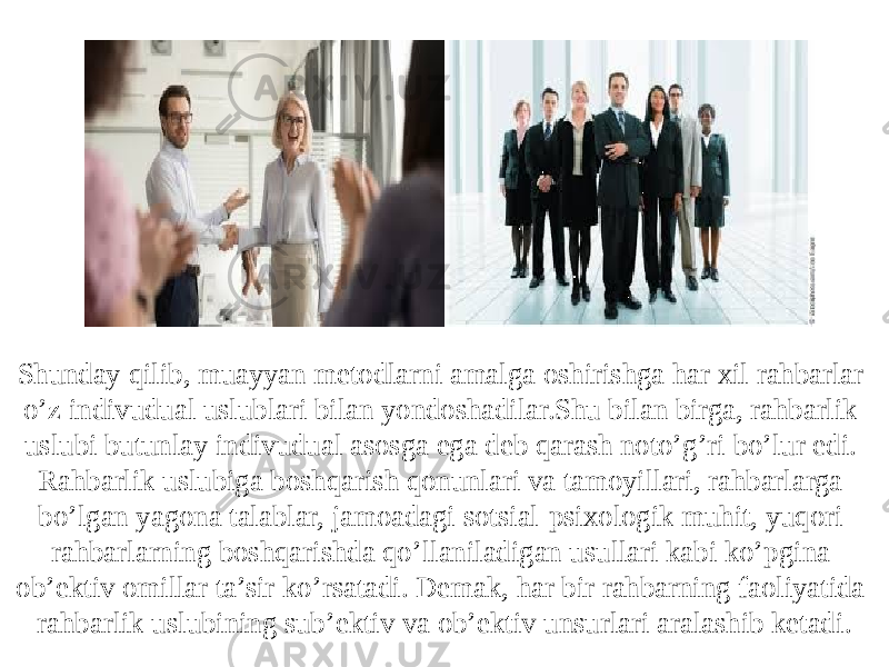 Shunday qilib, muayyan metodlarni amalga oshirishga har xil rahbarlar o’z indivudual uslublari bilan yondoshadilar.Shu bilan birga, rahbarlik uslubi butunlay indivudual asosga ega deb qarash noto’g’ri bo’lur edi. Rahbarlik uslubiga boshqarish qonunlari va tamoyillari, rahbarlarga bo’lgan yagona talablar, jamoadagi sotsial-psixologik muhit, yuqori rahbarlarning boshqarishda qo’llaniladigan usullari kabi ko’pgina ob’ektiv omillar ta’sir ko’rsatadi. Demak, har bir rahbarning faoliyatida rahbarlik uslubining sub’ektiv va ob’ektiv unsurlari aralashib ketadi . 