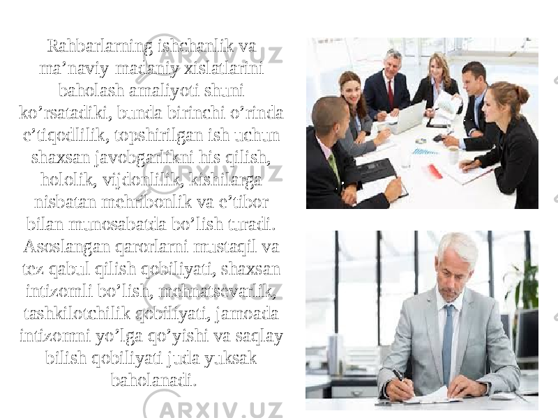 Rahbarlarning ishchanlik va ma’naviy-madaniy xislatlarini baholash amaliyoti shuni ko’rsatadiki, bunda birinchi o’rinda e’tiqodlilik, topshirilgan ish uchun shaxsan javobgarlikni his qilish, hololik, vijdonlilik, kishilarga nisbatan mehribonlik va e’tibor bilan munosabatda bo’lish turadi. Asoslangan qarorlarni mustaqil va tez qabul qilish qobiliyati, shaxsan intizomli bo’lish, mehnatsevarlik, tashkilotchilik qobiliyati, jamoada intizomni yo’lga qo’yishi va saqlay bilish qobiliyati juda yuksak baholanadi. 