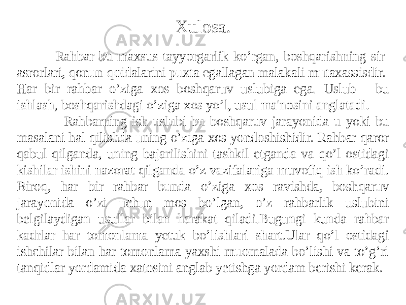  Xulosa. Rahbar bu maxsus tayyorgarlik ko’rgan, boshqarishning sir- asrorlari, qonun-qoidalarini puxta egallagan malakali mutaxassisdir. Har bir rahbar o’ziga xos boshqaruv uslubiga ega. Uslub - bu ishlash, boshqarishdagi o’ziga xos yo’l, usul ma&#39;nosini anglatadi. Rahbarning ish uslubi bu boshqaruv jarayonida u yoki bu masalani hal qilishda uning o’ziga xos yondoshishidir. Rahbar qaror qabul qilganda, uning bajarilishini tashkil etganda va qo’l ostidagi kishilar ishini nazorat qilganda o’z vazifalariga muvofiq ish ko’radi. Biroq, har bir rahbar bunda o’ziga xos ravishda, boshqaruv jarayonida o’zi uchun mos bo’lgan, o’z rahbarlik uslubini belgilaydigan usullar bilan harakat qiladi.Bugungi kunda rahbar kadrlar har tomonlama yetuk bo’lishlari shart.Ular qo’l ostidagi ishchilar bilan har tomonlama yaxshi muomalada bo’lishi va to’g’ri tanqidlar yordamida xatosini anglab yetishga yordam berishi kerak. 