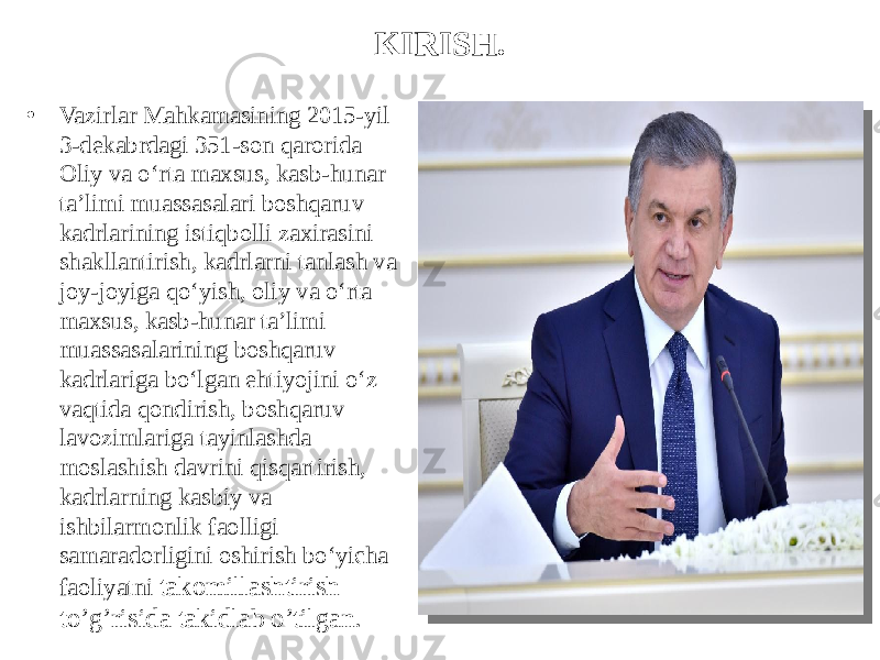 KIRISH. • Vazirlar Mahkamasining 2015-yil 3-dekabrdagi 351-son qarorida Oliy va o‘rta maxsus, kasb-hunar ta’limi muassasalari boshqaruv kadrlarining istiqbolli zaxirasini shakllantirish, kadrlarni tanlash va joy-joyiga qo‘yish, oliy va o‘rta maxsus, kasb-hunar ta’limi muassasalarining boshqaruv kadrlariga bo‘lgan ehtiyojini o‘z vaqtida qondirish, boshqaruv lavozimlariga tayinlashda moslashish davrini qisqartirish, kadrlarning kasbiy va ishbilarmonlik faolligi samaradorligini oshirish bo‘yicha faoliyatni takomillashtirish to’g’risida takidlab o’tilgan. 