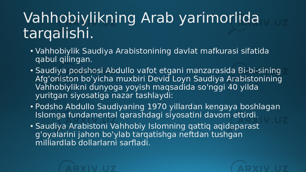 Vahhobiylikning Arab yarimorlida tarqalishi. • Vahhobiylik Saudiya Arabistonining davlat mafkurasi sifatida qabul qilingan. • Saudiya podshosi Abdullo vafot etgani manzarasida Bi-bi-sining Afg&#39;oniston bo&#39;yicha muxbiri Devid Loyn Saudiya Arabistonining Vahhobiylikni dunyoga yoyish maqsadida so&#39;nggi 40 yilda yuritgan siyosatiga nazar tashlaydi: • Podsho Abdullo Saudiyaning 1970 yillardan kengaya boshlagan Islomga fundamental qarashdagi siyosatini davom ettirdi. • Saudiya Arabistoni Vahhobiy Islomning qattiq aqidaparast g&#39;oyalarini jahon bo&#39;ylab tarqatishga neftdan tushgan milliardlab dollarlarni sarfladi. 