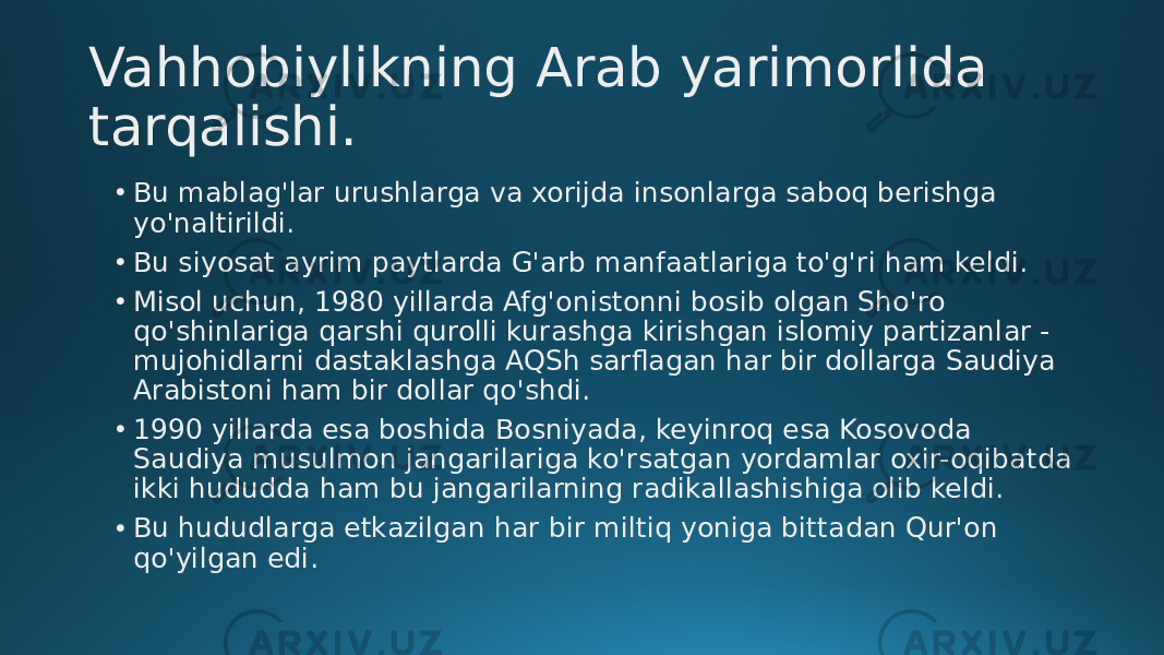 Vahhobiylikning Arab yarimorlida tarqalishi. • Bu mablag&#39;lar urushlarga va xorijda insonlarga saboq berishga yo&#39;naltirildi. • Bu siyosat ayrim paytlarda G&#39;arb manfaatlariga to&#39;g&#39;ri ham keldi. • Misol uchun, 1980 yillarda Afg&#39;onistonni bosib olgan Sho&#39;ro qo&#39;shinlariga qarshi qurolli kurashga kirishgan islomiy partizanlar - mujohidlarni dastaklashga AQSh sarflagan har bir dollarga Saudiya Arabistoni ham bir dollar qo&#39;shdi. • 1990 yillarda esa boshida Bosniyada, keyinroq esa Kosovoda Saudiya musulmon jangarilariga ko&#39;rsatgan yordamlar oxir-oqibatda ikki hududda ham bu jangarilarning radikallashishiga olib keldi. • Bu hududlarga etkazilgan har bir miltiq yoniga bittadan Qur&#39;on qo&#39;yilgan edi. 